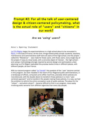 Prompt #2: For all the talk of user-centered
design & citizen-centered policymaking, what
is the actual role of "users" and "citizens" in
our work?
Are we 'using' users?
Anna's Opening Statement
La 27e Région began its experimentations in a high school about to be renovated in
Revin, in the East of France. At this time, things looked pretty simple: students, teachers,
maintenance and administrative staff were all users of this high school, and the project –
called the “Résidence” – was made for those users, with those users, every single day of
the project. It was at a local scale, with a concrete object of interest – the high school –
and using a methodology strongly inspired by service design and participatory urban
planning. La 27e Région replicated this process twelve times in different places, with
different people, all over France.
With our second program called “La Transfo” the question of the “user” became central:
in this program, we were installed in the heart of four Regional public administrations, in
a landscape of offices, computers and coffee machines, precisely where policies are
manufactured, with the double desire to transform those policies in a more “user-
centered approach” and to transform the people making those policies. In a way, we had
the ambition to rethink the entire conception cycle of public policies. The place for the
“citizen” – and which citizen? – became difficult to find in our program, more easily
involving public servants from different agencies than every day people.
Civil servants 'in action' as part of La Transfo.
 