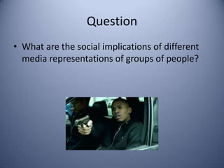 Question
• What are the social implications of different
  media representations of groups of people?
 