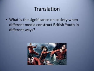 Translation
• What is the significance on society when
  different media construct British Youth in
  different ways?
 
