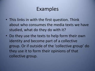 Examples
• This links in with the first question. Think
  about who consumes the media texts we have
  studied, what do they do with it?
• Do they use the texts to help form their own
  identity and become part of a collective
  group. Or if outside of the ‘collective group’ do
  they use it to form their opinions of that
  collective group.
 