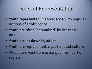 Types of Representation
• Youth represented in accordance with popular
  notions of adolescence.
• Youth are often ‘demonised’ by the mass
  media.
• Youth are let down by adults
• Youth are represented as part of a subculture
• Alienation- youth are estranged from part of
  society.
 
