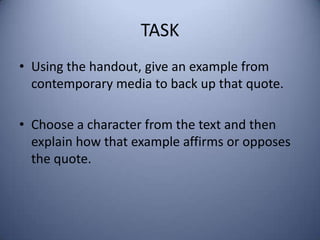 TASK
• Using the handout, give an example from
  contemporary media to back up that quote.

• Choose a character from the text and then
  explain how that example affirms or opposes
  the quote.
 