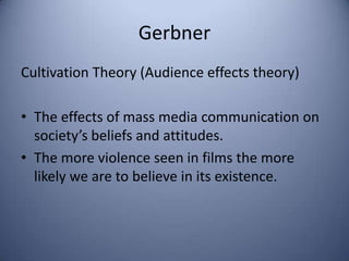 Gerbner
Cultivation Theory (Audience effects theory)

• The effects of mass media communication on
  society’s beliefs and attitudes.
• The more violence seen in films the more
  likely we are to believe in its existence.
 