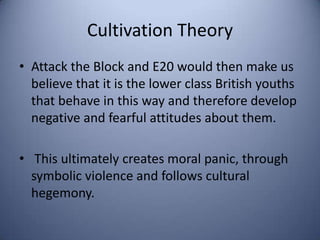 Cultivation Theory
• Attack the Block and E20 would then make us
  believe that it is the lower class British youths
  that behave in this way and therefore develop
  negative and fearful attitudes about them.

• This ultimately creates moral panic, through
  symbolic violence and follows cultural
  hegemony.
 