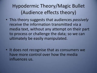 Hypodermic Theory/Magic Bullet
      (Audience effects theory)
• This theory suggests that audiences passively
  receive the information transmitted via a
  media text, without any attempt on their part
  to process or challenge the data; so we can
  ultimately be easily manipulated.

• It does not recognise that as consumers we
  have more control over how the media
  influences us.
 