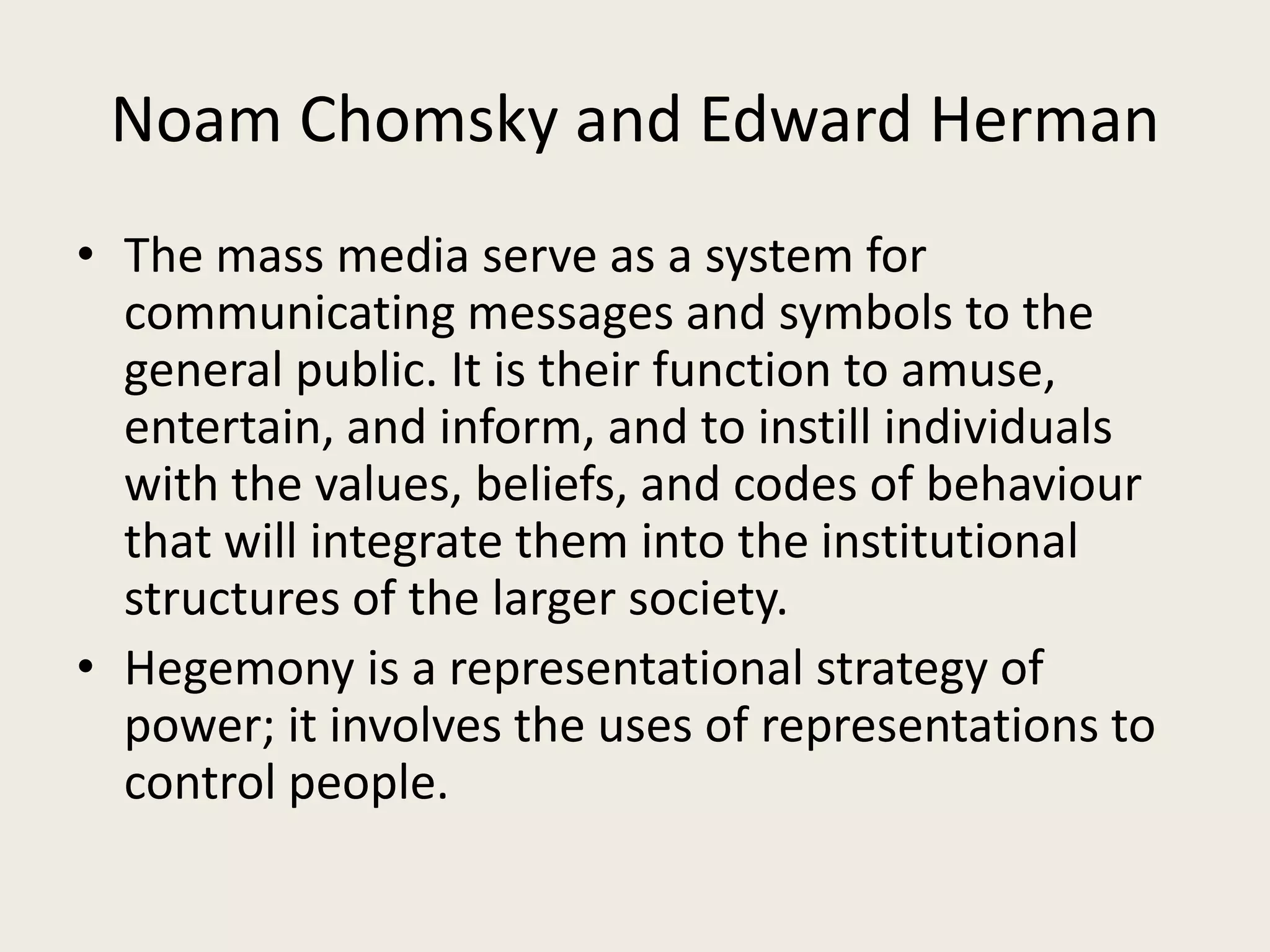 Noam Chomsky and Edward Herman
• The mass media serve as a system for
  communicating messages and symbols to the
  general public. It is their function to amuse,
  entertain, and inform, and to instill individuals
  with the values, beliefs, and codes of behaviour
  that will integrate them into the institutional
  structures of the larger society.
• Hegemony is a representational strategy of
  power; it involves the uses of representations to
  control people.
 