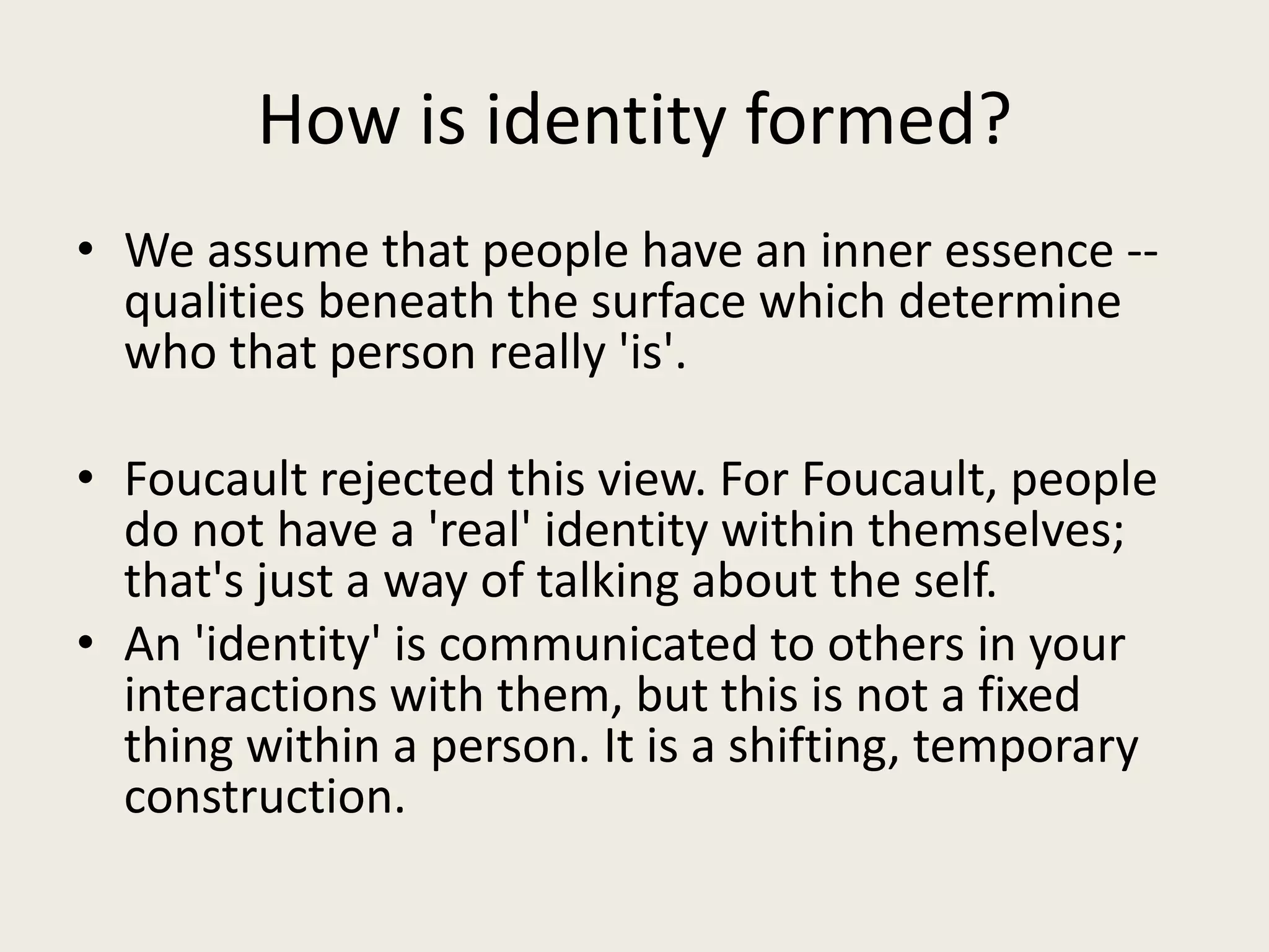 How is identity formed?
• We assume that people have an inner essence --
  qualities beneath the surface which determine
  who that person really 'is'.

• Foucault rejected this view. For Foucault, people
  do not have a 'real' identity within themselves;
  that's just a way of talking about the self.
• An 'identity' is communicated to others in your
  interactions with them, but this is not a fixed
  thing within a person. It is a shifting, temporary
  construction.
 