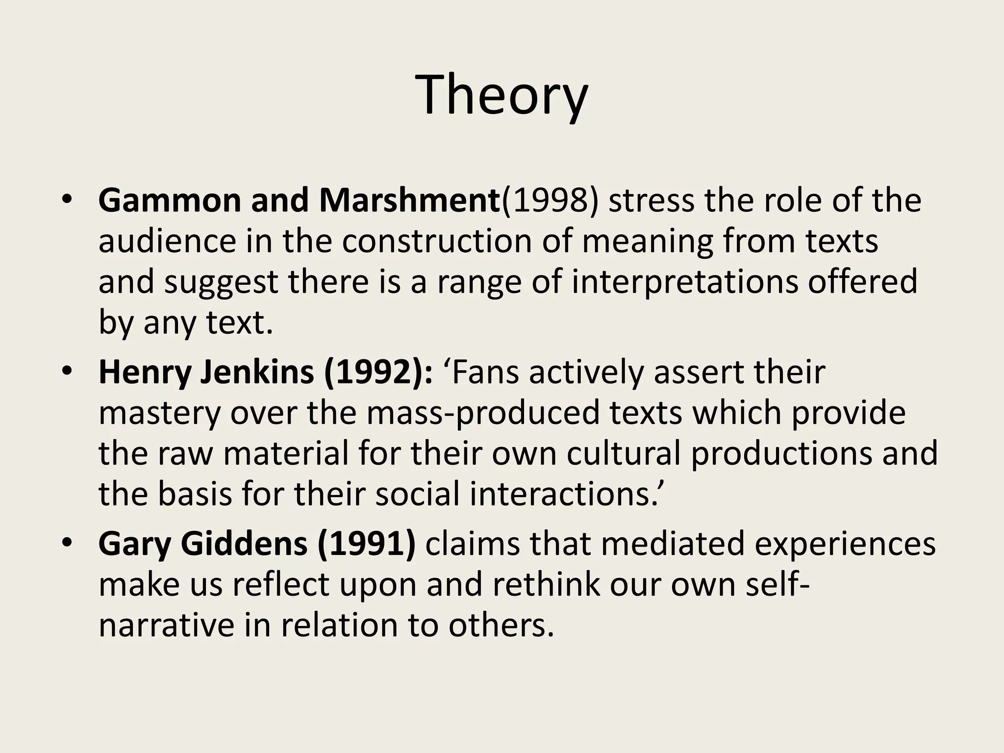Theory
• Gammon and Marshment(1998) stress the role of the
  audience in the construction of meaning from texts
  and suggest there is a range of interpretations offered
  by any text.
• Henry Jenkins (1992): ‘Fans actively assert their
  mastery over the mass-produced texts which provide
  the raw material for their own cultural productions and
  the basis for their social interactions.’
• Gary Giddens (1991) claims that mediated experiences
  make us reflect upon and rethink our own self-
  narrative in relation to others.
 