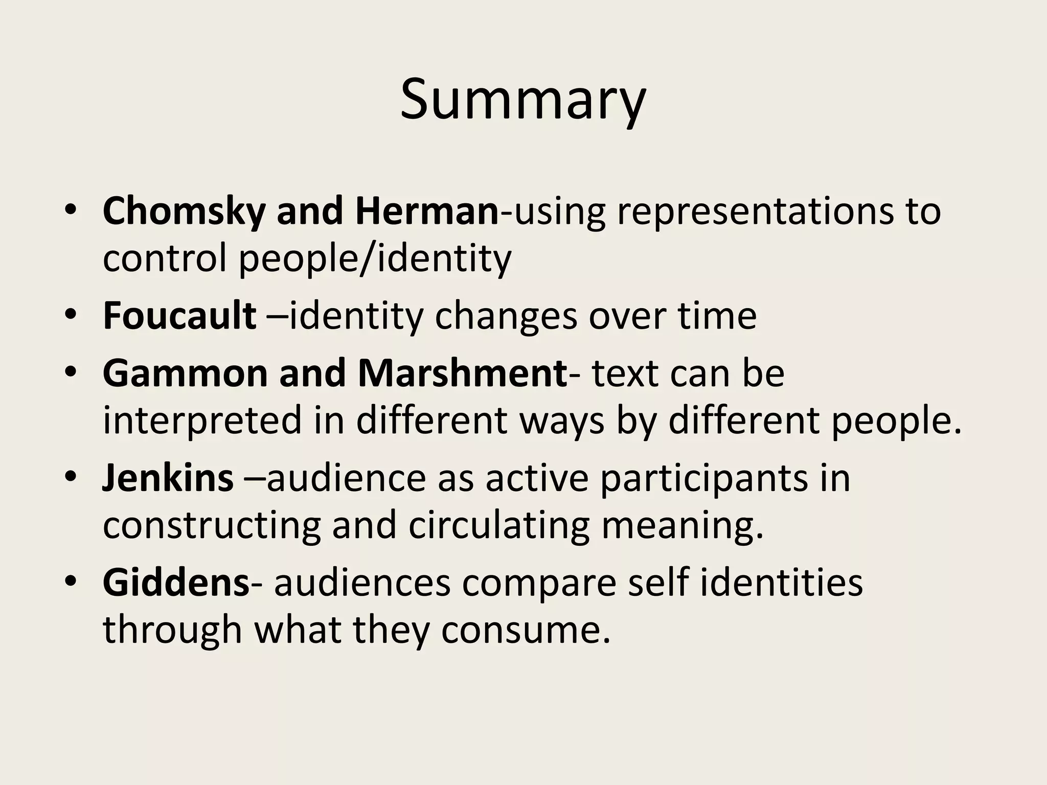 Summary
• Chomsky and Herman-using representations to
  control people/identity
• Foucault –identity changes over time
• Gammon and Marshment- text can be
  interpreted in different ways by different people.
• Jenkins –audience as active participants in
  constructing and circulating meaning.
• Giddens- audiences compare self identities
  through what they consume.
 