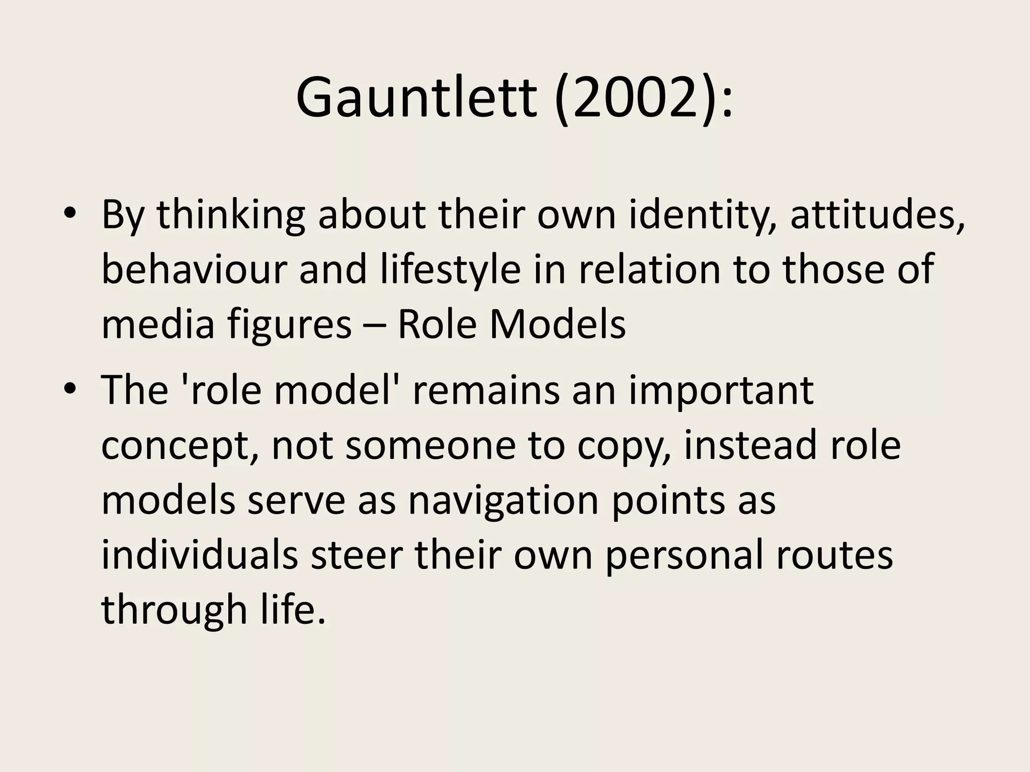 Gauntlett (2002):
• By thinking about their own identity, attitudes,
  behaviour and lifestyle in relation to those of
  media figures – Role Models
• The 'role model' remains an important
  concept, not someone to copy, instead role
  models serve as navigation points as
  individuals steer their own personal routes
  through life.
 