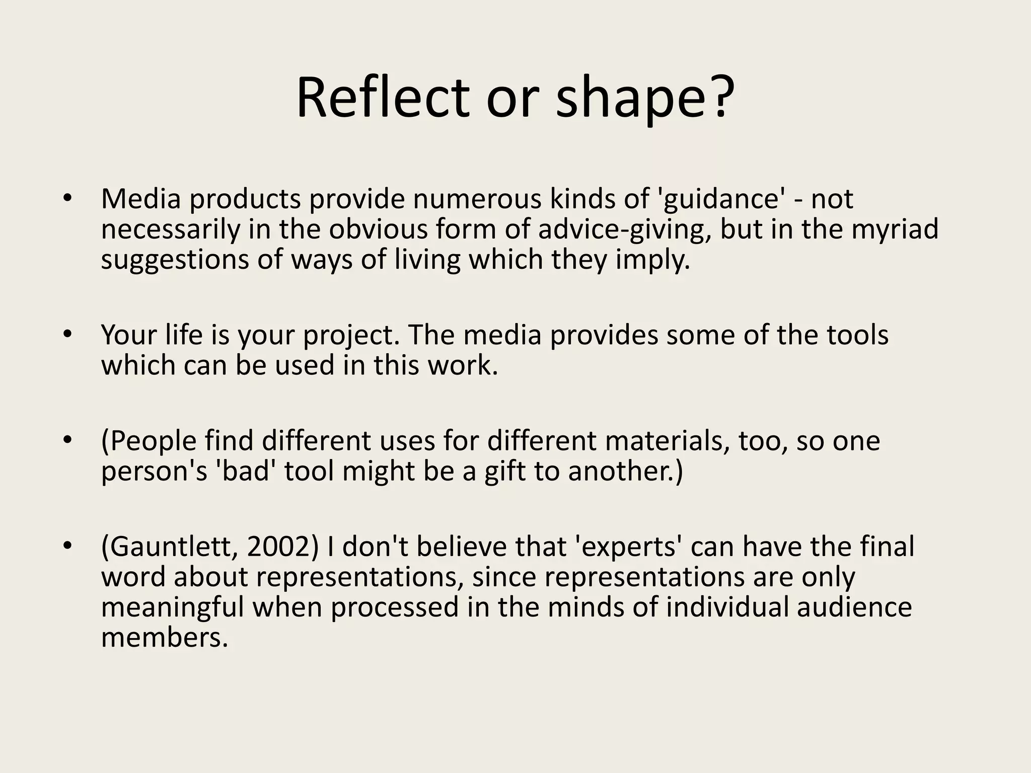 Reflect or shape?
• Media products provide numerous kinds of 'guidance' - not
  necessarily in the obvious form of advice-giving, but in the myriad
  suggestions of ways of living which they imply.

• Your life is your project. The media provides some of the tools
  which can be used in this work.

• (People find different uses for different materials, too, so one
  person's 'bad' tool might be a gift to another.)

• (Gauntlett, 2002) I don't believe that 'experts' can have the final
  word about representations, since representations are only
  meaningful when processed in the minds of individual audience
  members.
 