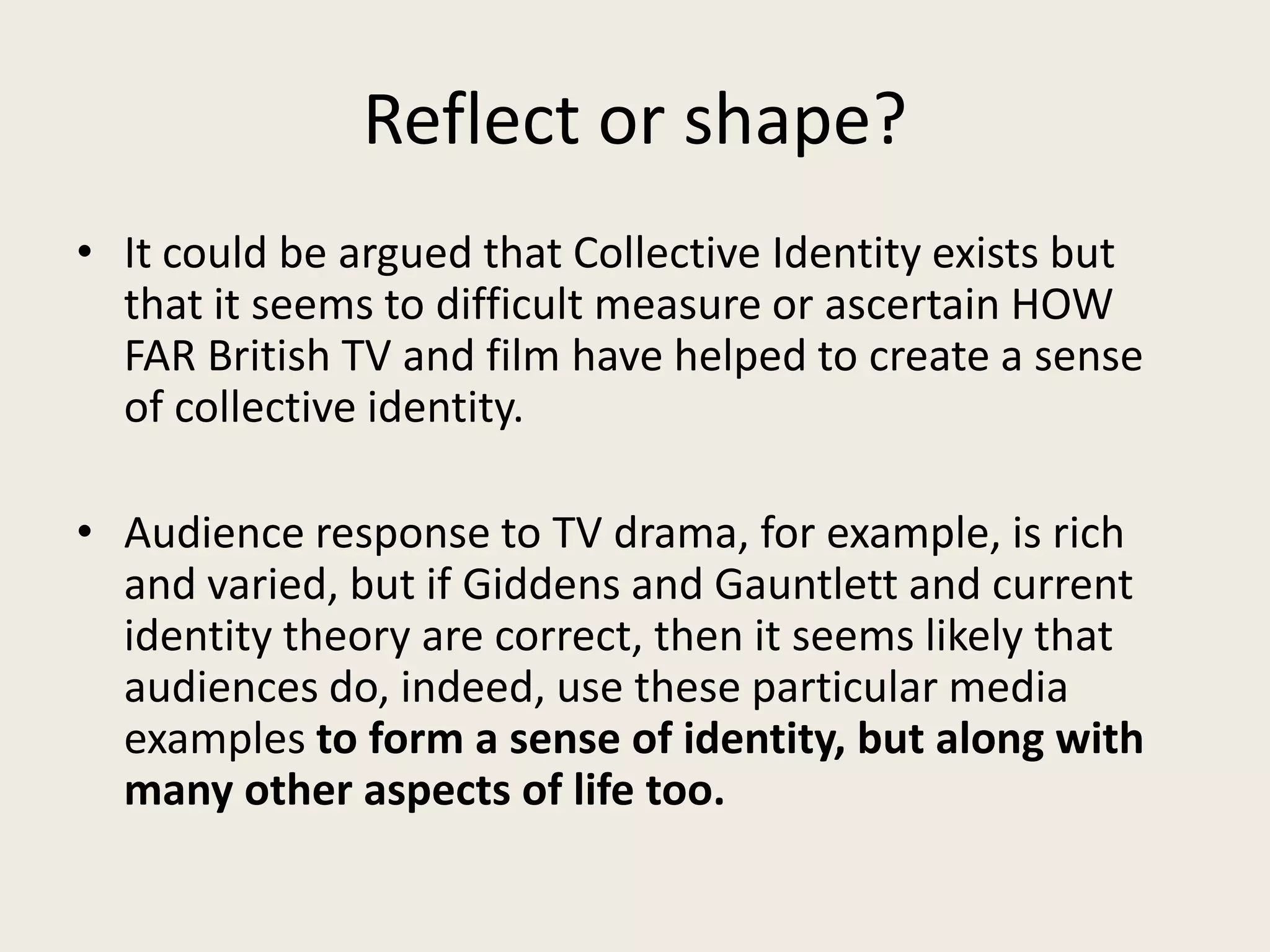 Reflect or shape?
• It could be argued that Collective Identity exists but
  that it seems to difficult measure or ascertain HOW
  FAR British TV and film have helped to create a sense
  of collective identity.

• Audience response to TV drama, for example, is rich
  and varied, but if Giddens and Gauntlett and current
  identity theory are correct, then it seems likely that
  audiences do, indeed, use these particular media
  examples to form a sense of identity, but along with
  many other aspects of life too.
 