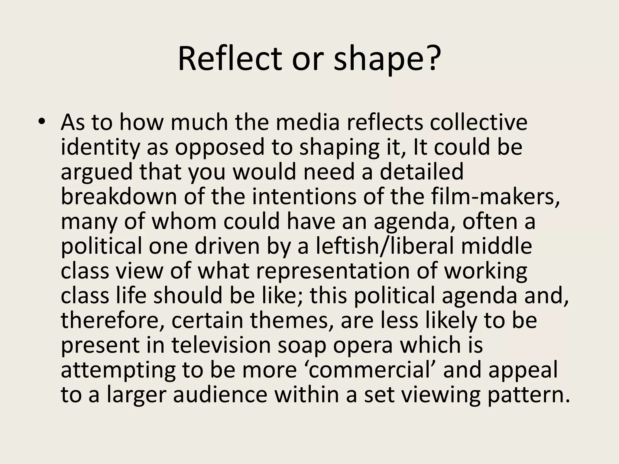 Reflect or shape?
• As to how much the media reflects collective
  identity as opposed to shaping it, It could be
  argued that you would need a detailed
  breakdown of the intentions of the film-makers,
  many of whom could have an agenda, often a
  political one driven by a leftish/liberal middle
  class view of what representation of working
  class life should be like; this political agenda and,
  therefore, certain themes, are less likely to be
  present in television soap opera which is
  attempting to be more ‘commercial’ and appeal
  to a larger audience within a set viewing pattern.
 