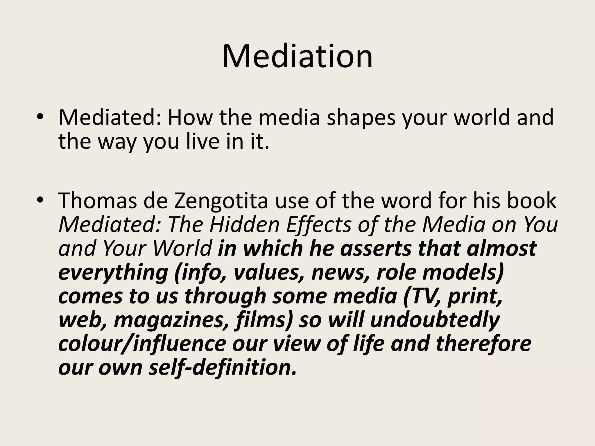 Mediation
• Mediated: How the media shapes your world and
  the way you live in it.

• Thomas de Zengotita use of the word for his book
  Mediated: The Hidden Effects of the Media on You
  and Your World in which he asserts that almost
  everything (info, values, news, role models)
  comes to us through some media (TV, print,
  web, magazines, films) so will undoubtedly
  colour/influence our view of life and therefore
  our own self-definition.
 