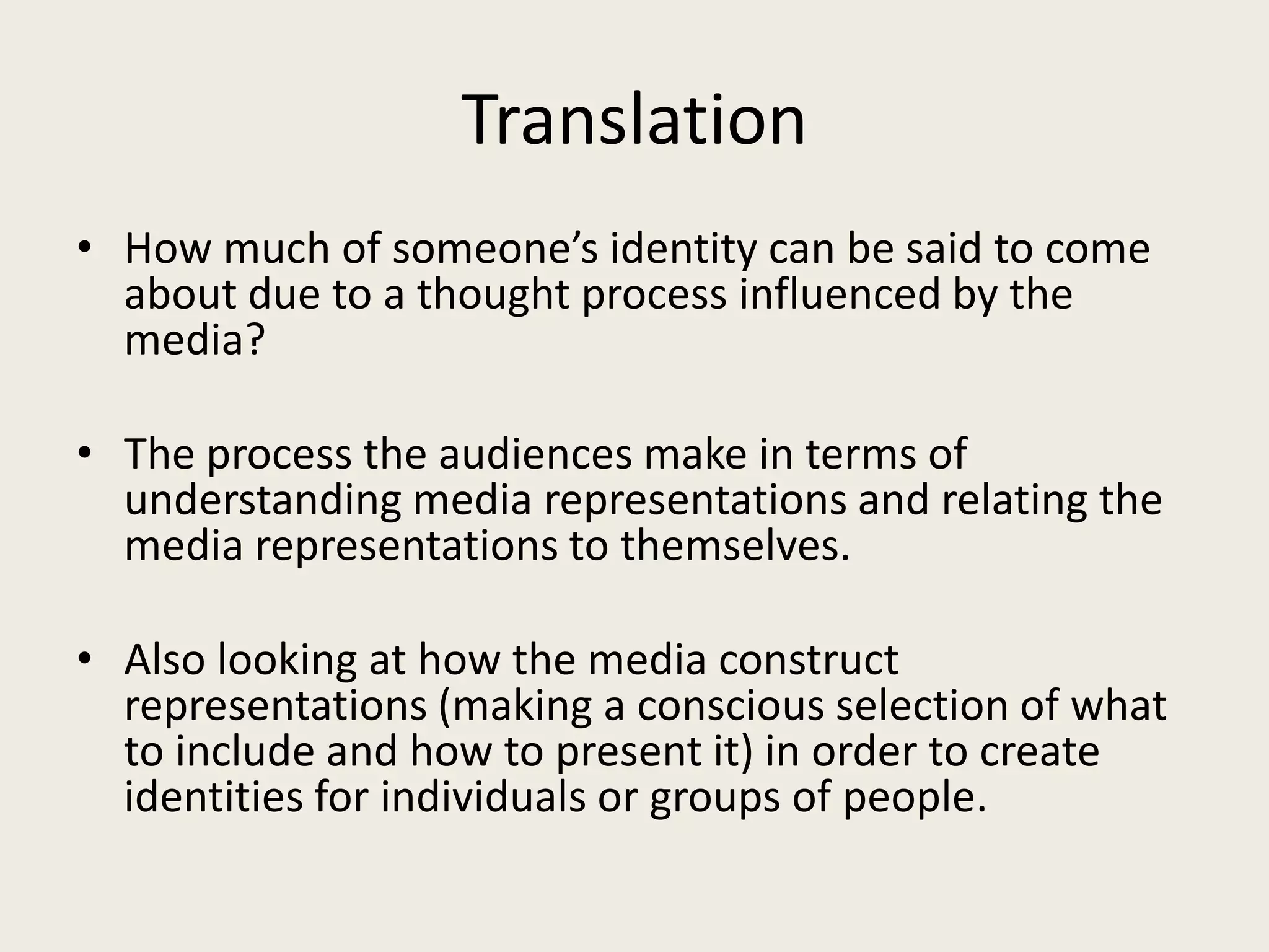 Translation
• How much of someone’s identity can be said to come
  about due to a thought process influenced by the
  media?

• The process the audiences make in terms of
  understanding media representations and relating the
  media representations to themselves.

• Also looking at how the media construct
  representations (making a conscious selection of what
  to include and how to present it) in order to create
  identities for individuals or groups of people.
 