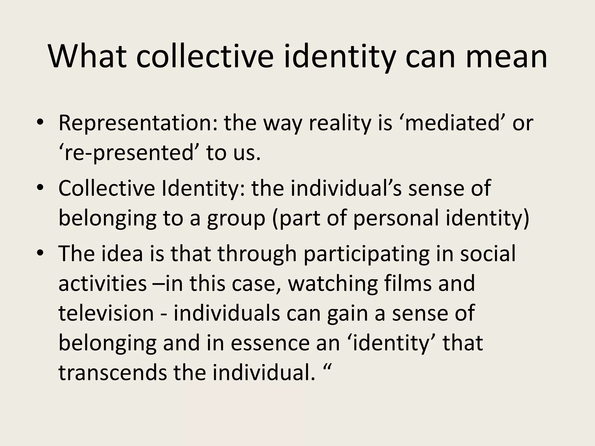 What collective identity can mean
• Representation: the way reality is ‘mediated’ or
  ‘re-presented’ to us.
• Collective Identity: the individual’s sense of
  belonging to a group (part of personal identity)
• The idea is that through participating in social
  activities –in this case, watching films and
  television - individuals can gain a sense of
  belonging and in essence an ‘identity’ that
  transcends the individual. “
 