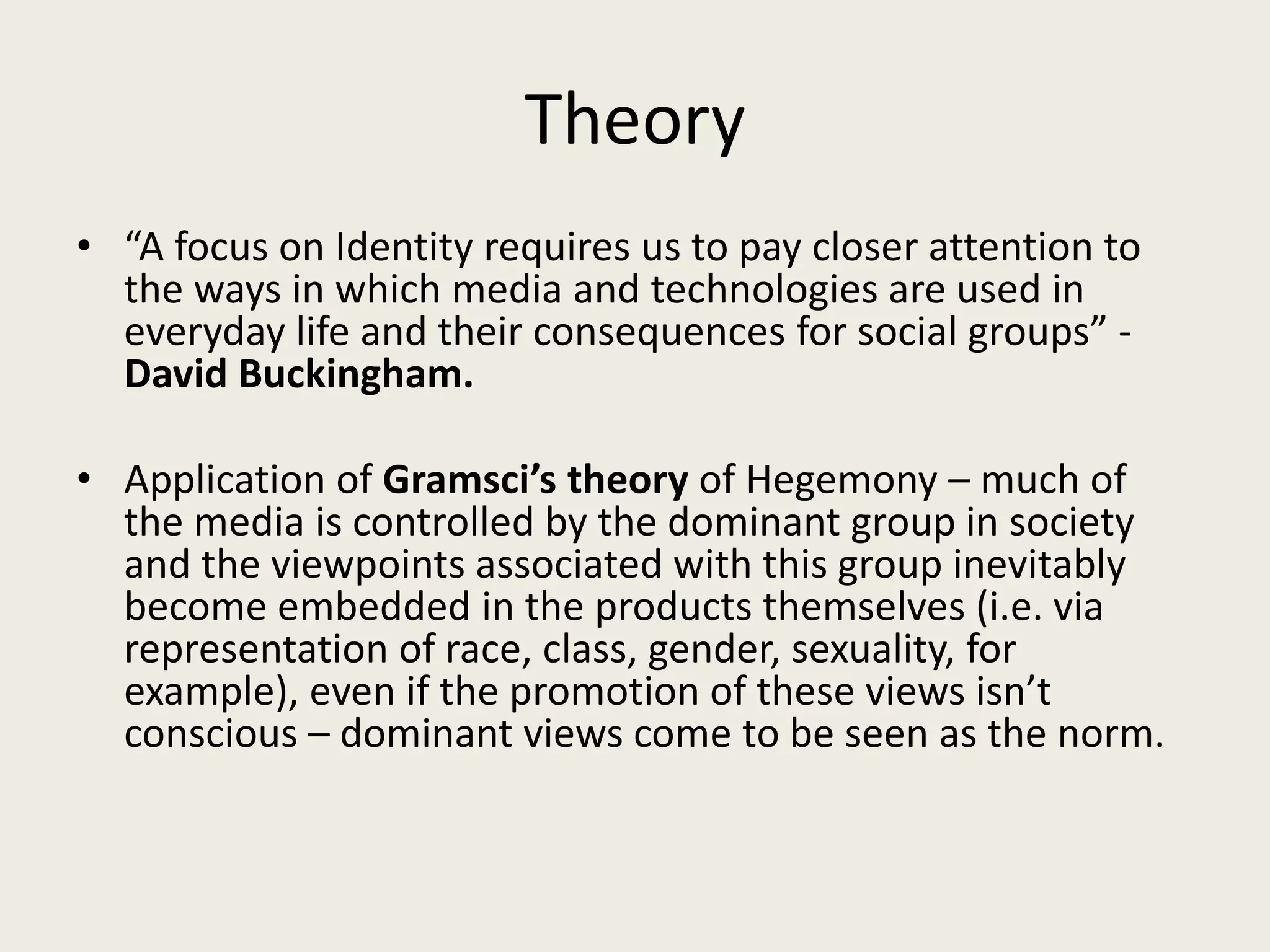 Theory
• “A focus on Identity requires us to pay closer attention to
  the ways in which media and technologies are used in
  everyday life and their consequences for social groups” -
  David Buckingham.

• Application of Gramsci’s theory of Hegemony – much of
  the media is controlled by the dominant group in society
  and the viewpoints associated with this group inevitably
  become embedded in the products themselves (i.e. via
  representation of race, class, gender, sexuality, for
  example), even if the promotion of these views isn’t
  conscious – dominant views come to be seen as the norm.
 