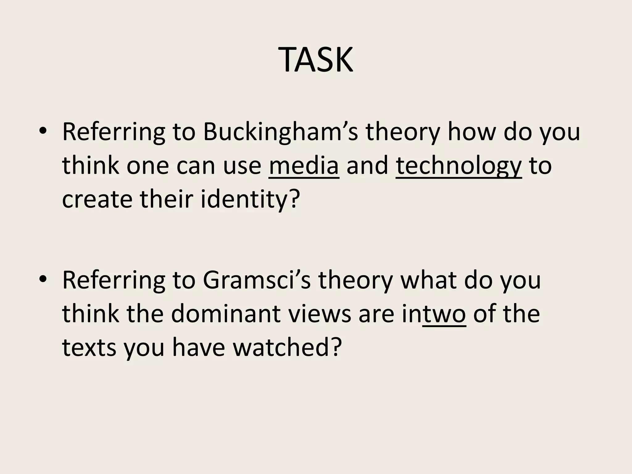 TASK
• Referring to Buckingham’s theory how do you
  think one can use media and technology to
  create their identity?

• Referring to Gramsci’s theory what do you
  think the dominant views are intwo of the
  texts you have watched?
 
