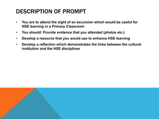 DESCRIPTION OF PROMPT
•

You are to attend the sight of an excursion which would be useful for
HSE learning in a Primary Classroom

•

You should: Provide evidence that you attended (photos etc.)

•

Develop a resource that you would use to enhance HSE learning

•

Develop a reflection which demonstrates the links between the cultural
institution and the HSE disciplines

 