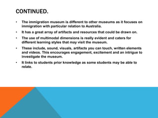 CONTINUED.
•

The immigration museum is different to other museums as it focuses on
immigration with particular relation to Australia.

•

It has a great array of artifacts and resources that could be drawn on.

•

The use of multimodal dimensions is really evident and caters for
different learning styles that may visit the museum.

•

These include, sound, visuals, artifacts you can touch, written elements
and videos. This encourages engagement, excitement and an intrigue to
investigate the museum.

•

It links to students prior knowledge as some students may be able to
relate.

 
