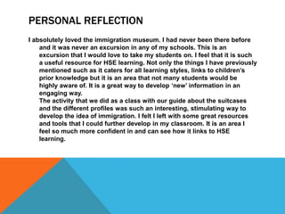 PERSONAL REFLECTION
I absolutely loved the immigration museum. I had never been there before
and it was never an excursion in any of my schools. This is an
excursion that I would love to take my students on. I feel that it is such
a useful resource for HSE learning. Not only the things I have previously
mentioned such as it caters for all learning styles, links to children’s
prior knowledge but it is an area that not many students would be
highly aware of. It is a great way to develop ‘new’ information in an
engaging way.
The activity that we did as a class with our guide about the suitcases
and the different profiles was such an interesting, stimulating way to
develop the idea of immigration. I felt I left with some great resources
and tools that I could further develop in my classroom. It is an area I
feel so much more confident in and can see how it links to HSE
learning.

 