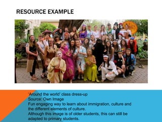 RESOURCE EXAMPLE

‘Around the world’ class dress-up
Source: Own Image
Fun engaging way to learn about immigration, culture and
the different elements of culture.
Although this image is of older students, this can still be
adapted to primary students.

 