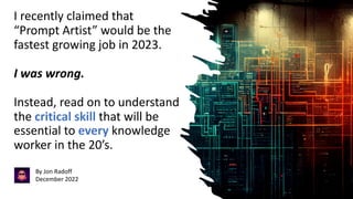 I recently claimed that
“Prompt Artist” would be the
fastest growing job in 2023.
I was wrong.
Instead, read on to understand
the critical skill that will be
essential to every knowledge
worker in the 20’s.
By Jon Radoff
December 2022
 