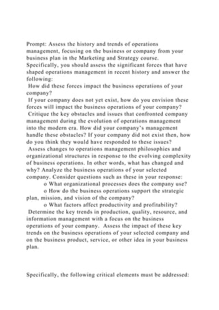 Prompt: Assess the history and trends of operations
management, focusing on the business or company from your
business plan in the Marketing and Strategy course.
Specifically, you should assess the significant forces that have
shaped operations management in recent history and answer the
following:
How did these forces impact the business operations of your
company?
If your company does not yet exist, how do you envision these
forces will impact the business operations of your company?
Critique the key obstacles and issues that confronted company
management during the evolution of operations management
into the modern era. How did your company’s management
handle these obstacles? If your company did not exist then, how
do you think they would have responded to these issues?
Assess changes to operations management philosophies and
organizational structures in response to the evolving complexity
of business operations. In other words, what has changed and
why? Analyze the business operations of your selected
company. Consider questions such as these in your response:
o What organizational processes does the company use?
o How do the business operations support the strategic
plan, mission, and vision of the company?
o What factors affect productivity and profitability?
Determine the key trends in production, quality, resource, and
information management with a focus on the business
operations of your company. Assess the impact of these key
trends on the business operations of your selected company and
on the business product, service, or other idea in your business
plan.
Specifically, the following critical elements must be addressed:
 