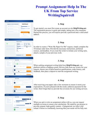 Prompt Assignment Help In The
UK From Top Service
WritingSquirrell
1. Step
To get started, you must first create an account on site HelpWriting.net.
The registration process is quick and simple, taking just a few moments.
During this process, you will need to provide a password and a valid email
address.
2. Step
In order to create a "Write My Paper For Me" request, simply complete the
10-minute order form. Provide the necessary instructions, preferred
sources, and deadline. If you want the writer to imitate your writing style,
attach a sample of your previous work.
3. Step
When seeking assignment writing help from HelpWriting.net, our
platform utilizes a bidding system. Review bids from our writers for your
request, choose one of them based on qualifications, order history, and
feedback, then place a deposit to start the assignment writing.
4. Step
After receiving your paper, take a few moments to ensure it meets your
expectations. If you're pleased with the result, authorize payment for the
writer. Don't forget that we provide free revisions for our writing services.
5. Step
When you opt to write an assignment online with us, you can request
multiple revisions to ensure your satisfaction. We stand by our promise to
provide original, high-quality content - if plagiarized, we offer a full
refund. Choose us confidently, knowing that your needs will be fully met.
Prompt Assignment Help In The UK From Top Service WritingSquirrell Prompt Assignment Help In The UK From
Top Service WritingSquirrell
 