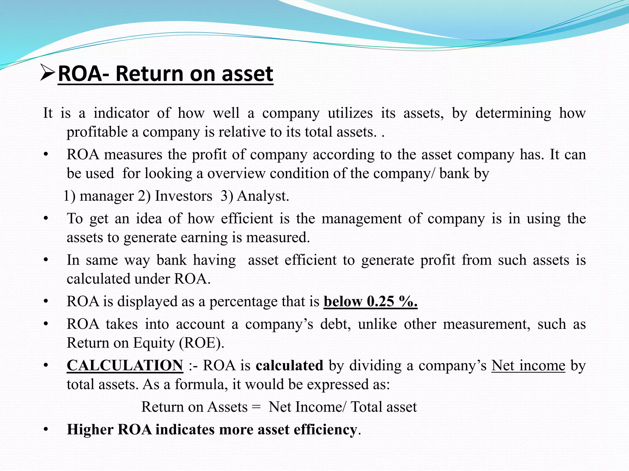 ROA- Return on asset
It is a indicator of how well a company utilizes its assets, by determining how
profitable a company is relative to its total assets. .
• ROA measures the profit of company according to the asset company has. It can
be used for looking a overview condition of the company/ bank by
1) manager 2) Investors 3) Analyst.
• To get an idea of how efficient is the management of company is in using the
assets to generate earning is measured.
• In same way bank having asset efficient to generate profit from such assets is
calculated under ROA.
• ROA is displayed as a percentage that is below 0.25 %.
• ROA takes into account a company’s debt, unlike other measurement, such as
Return on Equity (ROE).
• CALCULATION :- ROA is calculated by dividing a company’s Net income by
total assets. As a formula, it would be expressed as:
Return on Assets = Net Income/ Total asset
• Higher ROA indicates more asset efficiency.
 