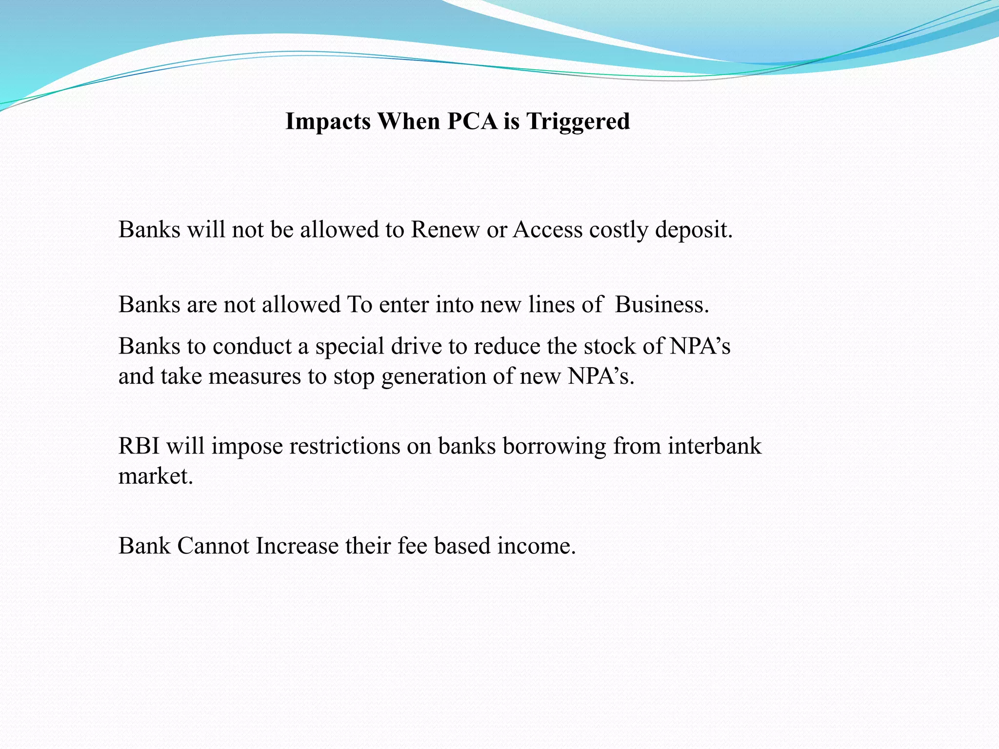 Impacts When PCA is Triggered
Bank Cannot Increase their fee based income.
Banks to conduct a special drive to reduce the stock of NPA’s
and take measures to stop generation of new NPA’s.
Banks are not allowed To enter into new lines of Business.
Banks will not be allowed to Renew or Access costly deposit.
RBI will impose restrictions on banks borrowing from interbank
market.
 