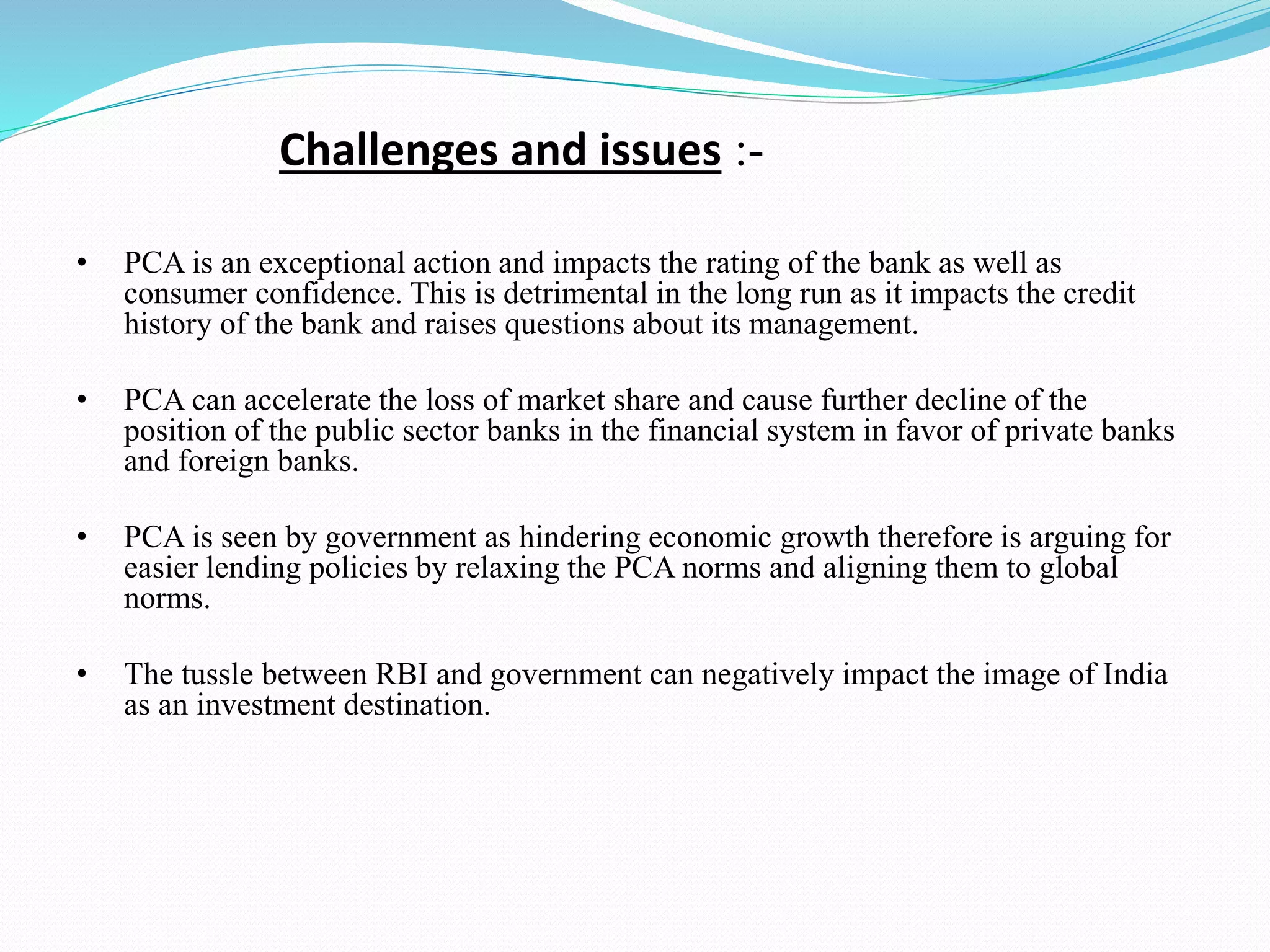 Challenges and issues :-
• PCA is an exceptional action and impacts the rating of the bank as well as
consumer confidence. This is detrimental in the long run as it impacts the credit
history of the bank and raises questions about its management.
• PCA can accelerate the loss of market share and cause further decline of the
position of the public sector banks in the financial system in favor of private banks
and foreign banks.
• PCA is seen by government as hindering economic growth therefore is arguing for
easier lending policies by relaxing the PCA norms and aligning them to global
norms.
• The tussle between RBI and government can negatively impact the image of India
as an investment destination.
 