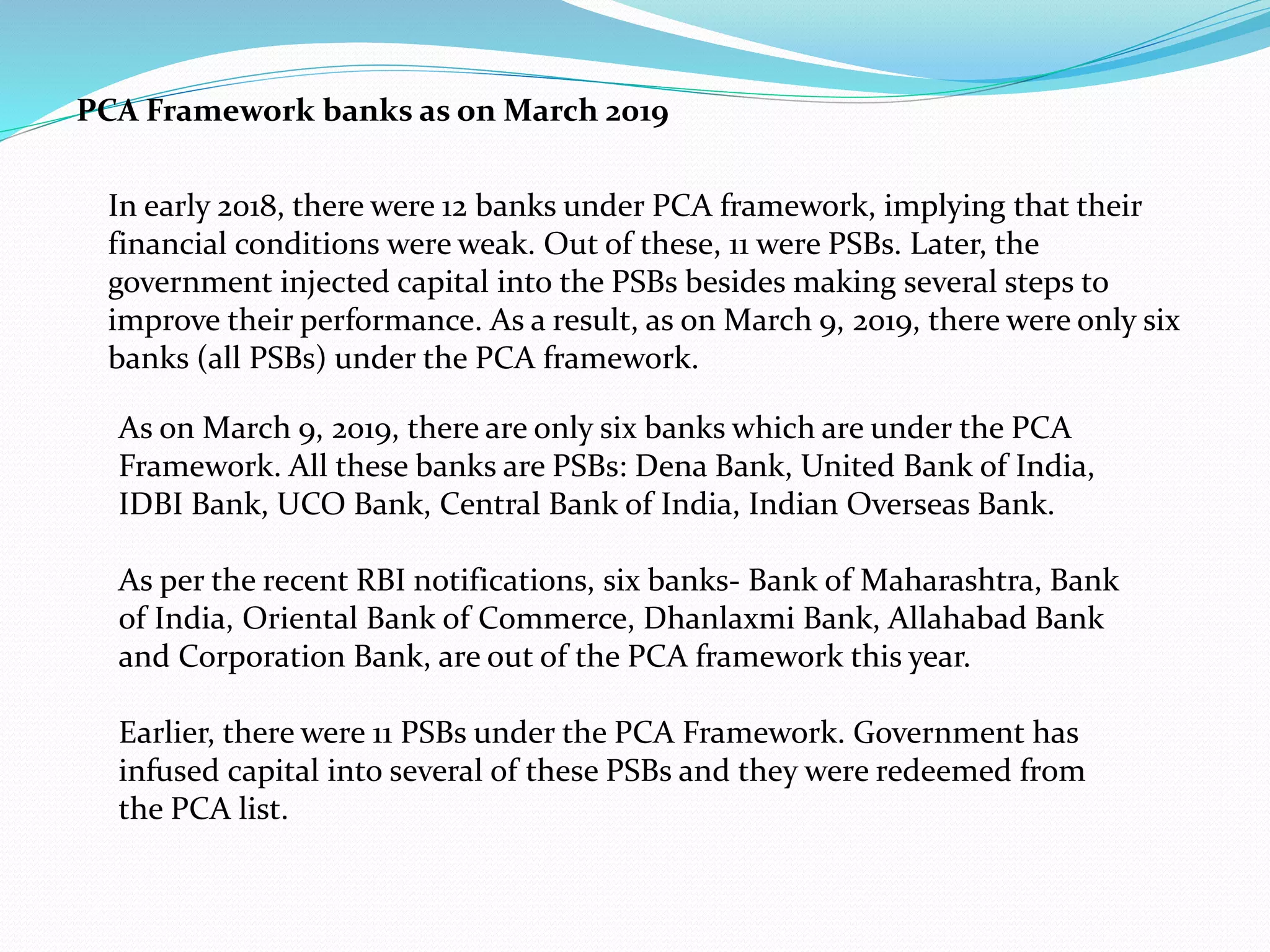 PCA Framework banks as on March 2019
As on March 9, 2019, there are only six banks which are under the PCA
Framework. All these banks are PSBs: Dena Bank, United Bank of India,
IDBI Bank, UCO Bank, Central Bank of India, Indian Overseas Bank.
As per the recent RBI notifications, six banks- Bank of Maharashtra, Bank
of India, Oriental Bank of Commerce, Dhanlaxmi Bank, Allahabad Bank
and Corporation Bank, are out of the PCA framework this year.
Earlier, there were 11 PSBs under the PCA Framework. Government has
infused capital into several of these PSBs and they were redeemed from
the PCA list.
In early 2018, there were 12 banks under PCA framework, implying that their
financial conditions were weak. Out of these, 11 were PSBs. Later, the
government injected capital into the PSBs besides making several steps to
improve their performance. As a result, as on March 9, 2019, there were only six
banks (all PSBs) under the PCA framework.
 