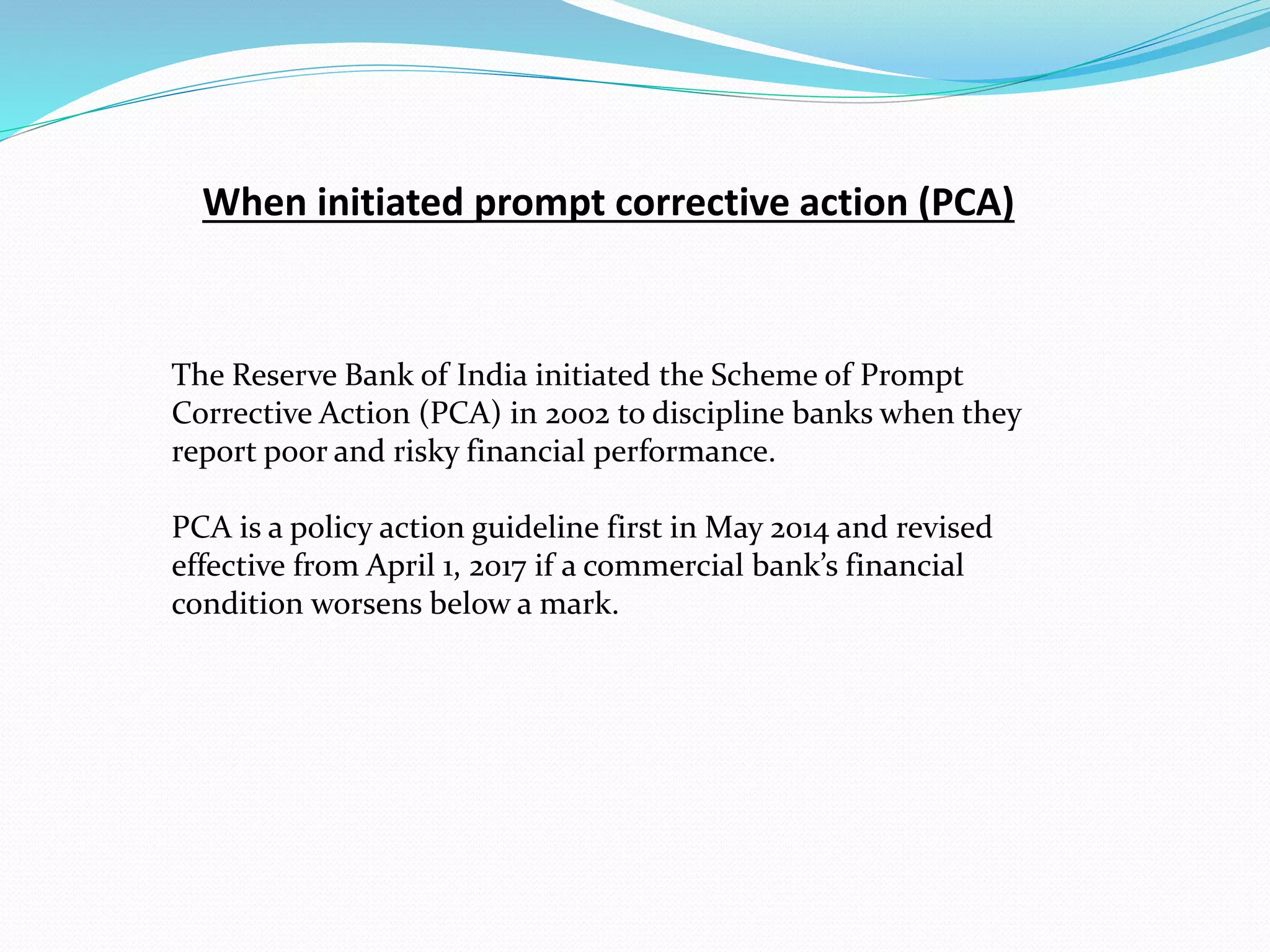 When initiated prompt corrective action (PCA)
The Reserve Bank of India initiated the Scheme of Prompt
Corrective Action (PCA) in 2002 to discipline banks when they
report poor and risky financial performance.
PCA is a policy action guideline first in May 2014 and revised
effective from April 1, 2017 if a commercial bank’s financial
condition worsens below a mark.
 