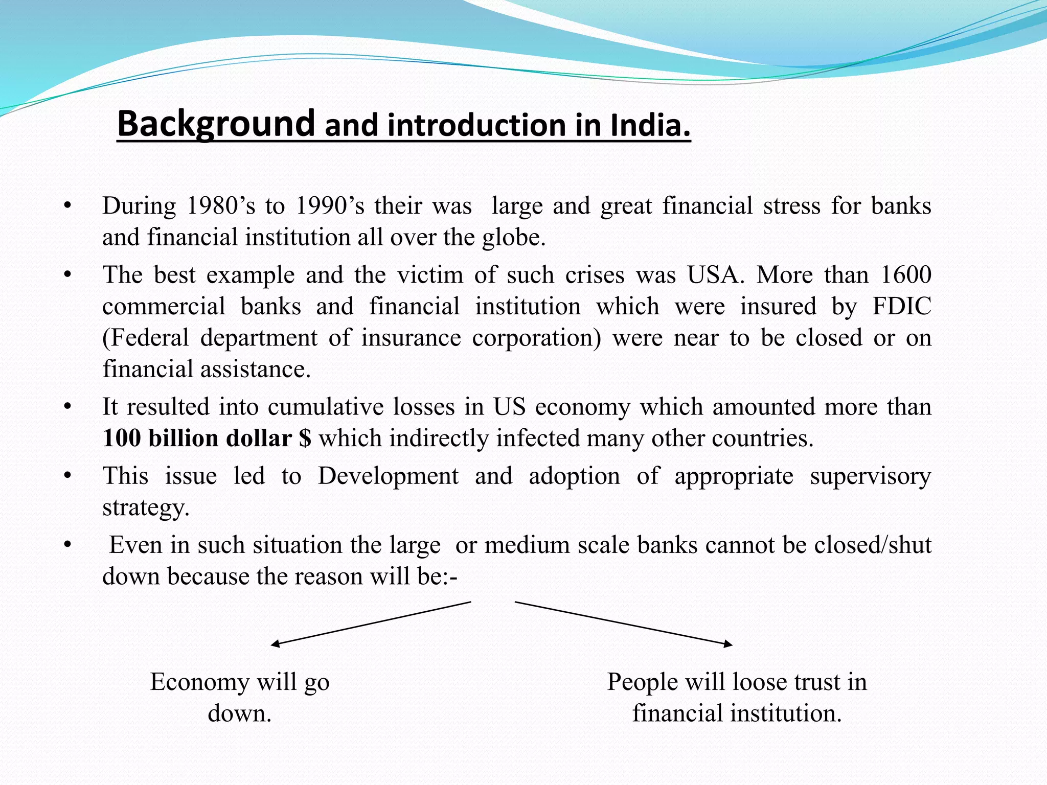 Background and introduction in India.
• During 1980’s to 1990’s their was large and great financial stress for banks
and financial institution all over the globe.
• The best example and the victim of such crises was USA. More than 1600
commercial banks and financial institution which were insured by FDIC
(Federal department of insurance corporation) were near to be closed or on
financial assistance.
• It resulted into cumulative losses in US economy which amounted more than
100 billion dollar $ which indirectly infected many other countries.
• This issue led to Development and adoption of appropriate supervisory
strategy.
• Even in such situation the large or medium scale banks cannot be closed/shut
down because the reason will be:-
People will loose trust in
financial institution.
Economy will go
down.
 