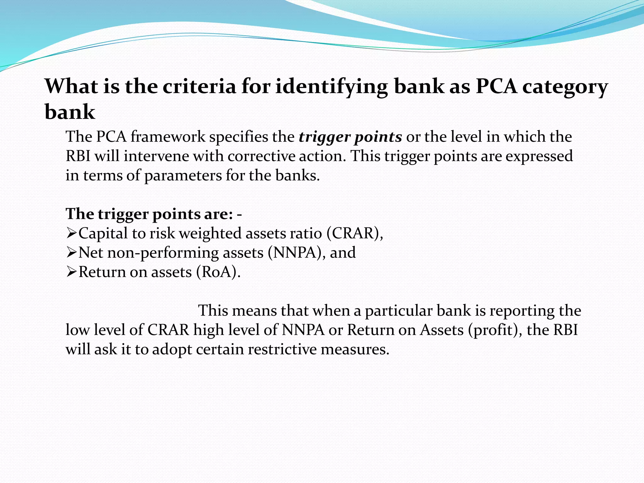 What is the criteria for identifying bank as PCA category
bank
The PCA framework specifies the trigger points or the level in which the
RBI will intervene with corrective action. This trigger points are expressed
in terms of parameters for the banks.
The trigger points are: -
Capital to risk weighted assets ratio (CRAR),
Net non-performing assets (NNPA), and
Return on assets (RoA).
This means that when a particular bank is reporting the
low level of CRAR high level of NNPA or Return on Assets (profit), the RBI
will ask it to adopt certain restrictive measures.
 