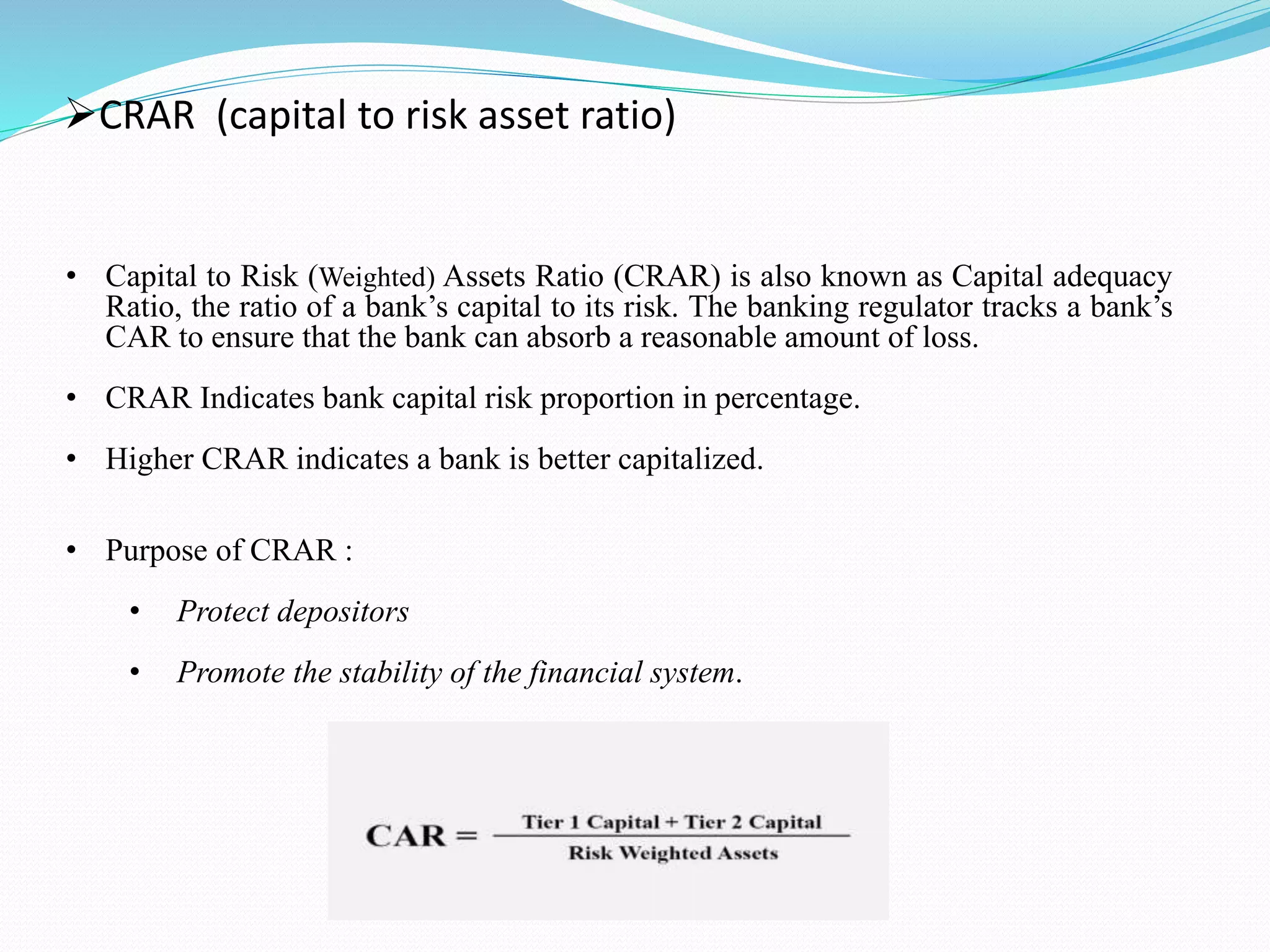 CRAR (capital to risk asset ratio)
• Capital to Risk (Weighted) Assets Ratio (CRAR) is also known as Capital adequacy
Ratio, the ratio of a bank’s capital to its risk. The banking regulator tracks a bank’s
CAR to ensure that the bank can absorb a reasonable amount of loss.
• CRAR Indicates bank capital risk proportion in percentage.
• Higher CRAR indicates a bank is better capitalized.
• Purpose of CRAR :
• Protect depositors
• Promote the stability of the financial system.
 