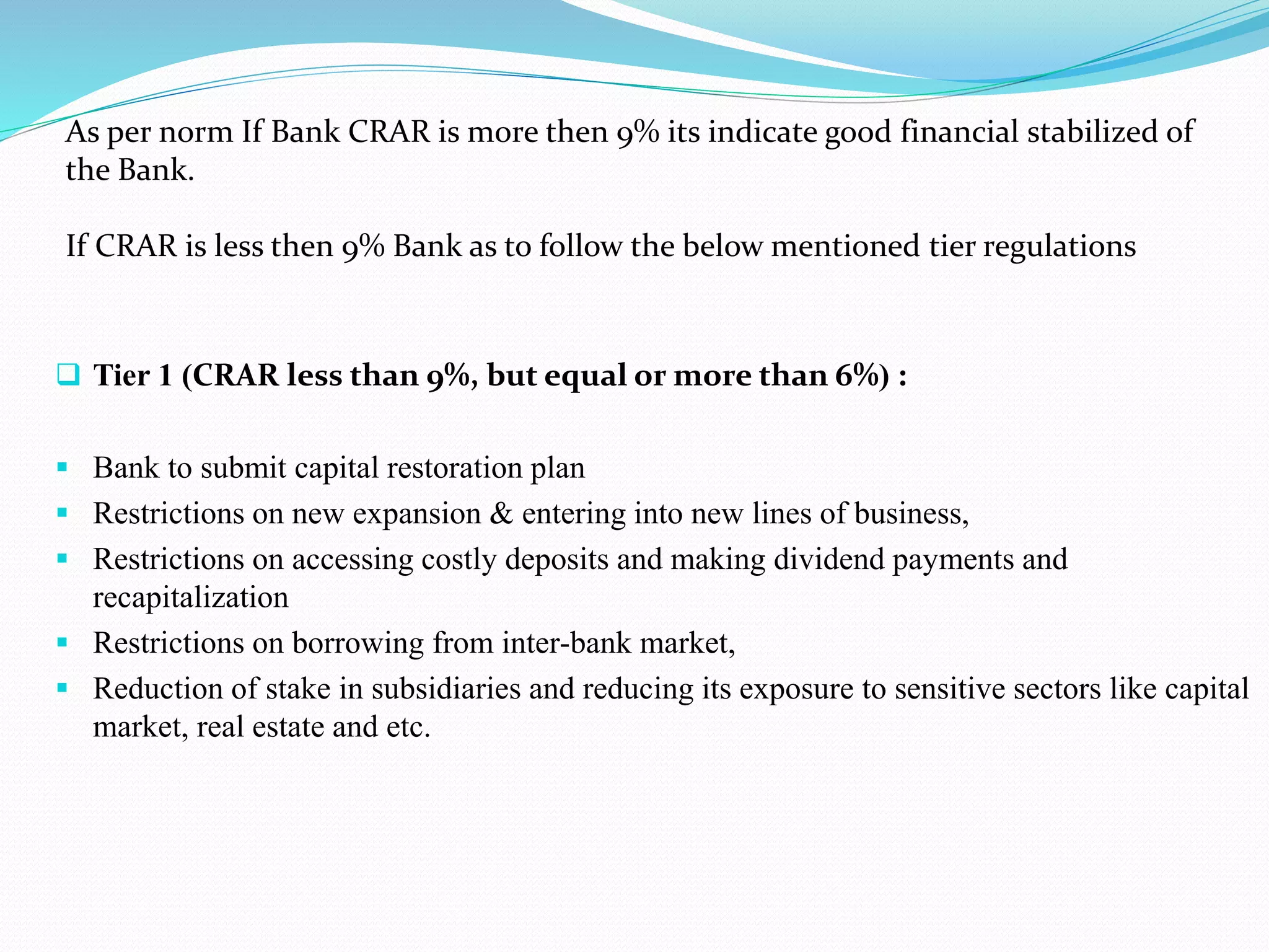 As per norm If Bank CRAR is more then 9% its indicate good financial stabilized of
the Bank.
If CRAR is less then 9% Bank as to follow the below mentioned tier regulations
 Tier 1 (CRAR less than 9%, but equal or more than 6%) :
 Bank to submit capital restoration plan
 Restrictions on new expansion & entering into new lines of business,
 Restrictions on accessing costly deposits and making dividend payments and
recapitalization
 Restrictions on borrowing from inter-bank market,
 Reduction of stake in subsidiaries and reducing its exposure to sensitive sectors like capital
market, real estate and etc.
 