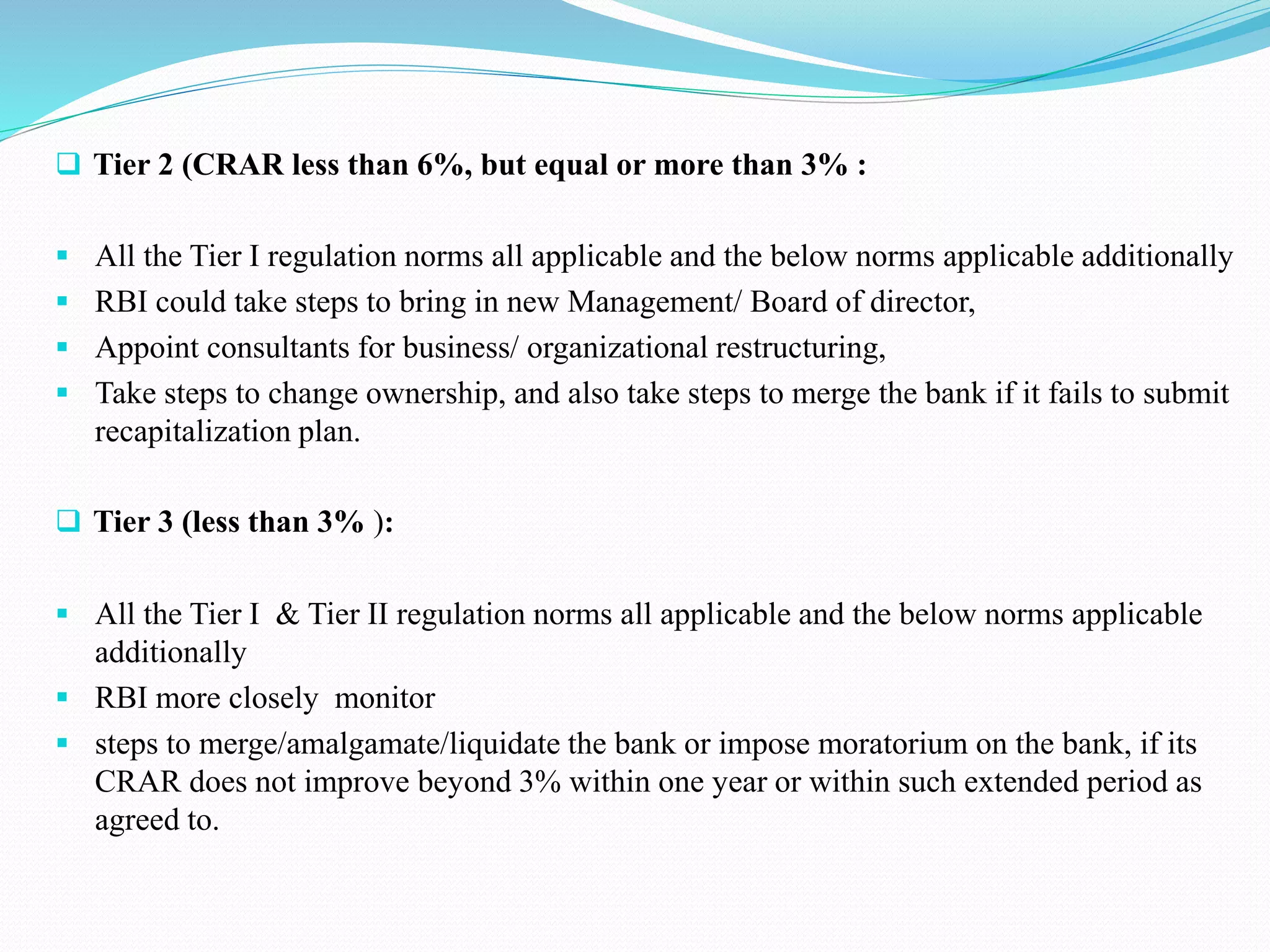  Tier 2 (CRAR less than 6%, but equal or more than 3% :
 All the Tier I regulation norms all applicable and the below norms applicable additionally
 RBI could take steps to bring in new Management/ Board of director,
 Appoint consultants for business/ organizational restructuring,
 Take steps to change ownership, and also take steps to merge the bank if it fails to submit
recapitalization plan.
 Tier 3 (less than 3% ):
 All the Tier I & Tier II regulation norms all applicable and the below norms applicable
additionally
 RBI more closely monitor
 steps to merge/amalgamate/liquidate the bank or impose moratorium on the bank, if its
CRAR does not improve beyond 3% within one year or within such extended period as
agreed to.
 