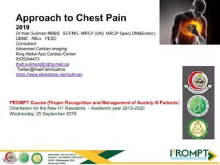 PROMPT Course (Proper Recognition and Management of Acutely Ill Patients)
Orientation for the New R1 Residents - Academic year 2019-2020
Wednesday, 25 September 2019
Approach to Chest Pain
2019
Dr Ihab Suliman MBBS ECFMG MRCP (UK) MRCP Spec( DM&Endoc)
CBNC ABcv FESC
Consultant
Advanced Cardiac imaging
King Abdul-Aziz Cardiac Center
0505244473
Ihab.suliman@ngha.med.sa
Twitter@IhabFathiSulima
https://www.slideshare.net/isuliman
 
