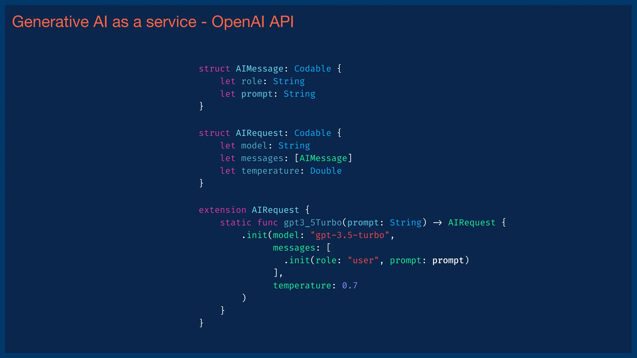 Generative AI as a service - OpenAI API
struct AIMessage: Codable {
let role: String
let prompt: String
}
struct AIRequest: Codable {
let model: String
let messages: [AIMessage]
let temperature: Double
}
extension AIRequest {
static func gpt3_5Turbo(prompt: String)
-
>
AIRequest {
.init(model: "gpt-3.5-turbo",
messages: [
.init(role: "user", prompt: prompt)
],
temperature: 0.7
)
}
}
 