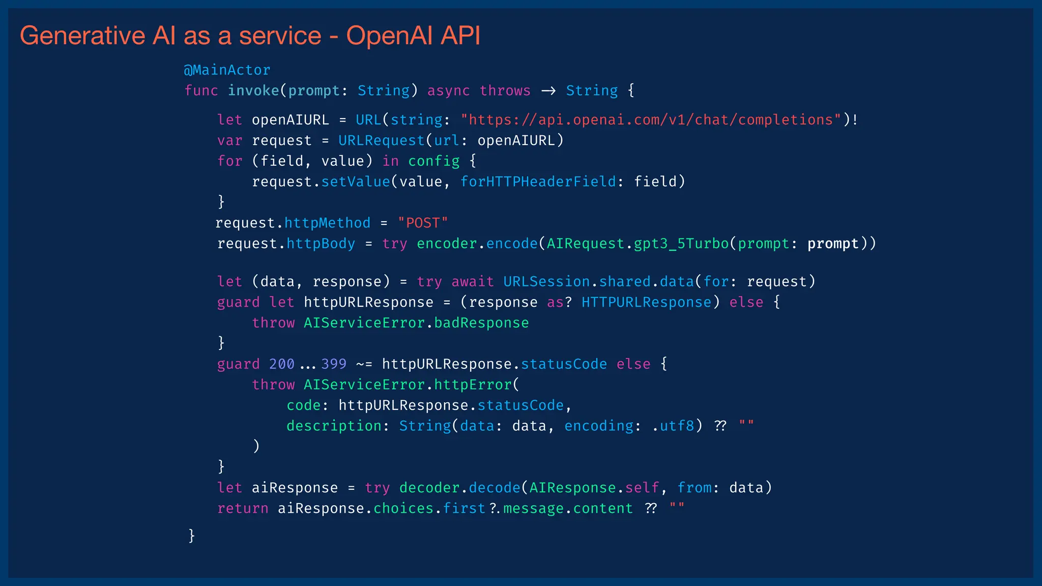 Generative AI as a service - OpenAI API
let (data, response) = try await URLSession.shared.data(for: request)
guard let httpURLResponse = (response as? HTTPURLResponse) else {
throw AIServiceError.badResponse
}
guard 200
.
.
.
399 ~= httpURLResponse.statusCode else {
throw AIServiceError.httpError(
code: httpURLResponse.statusCode,
description: String(data: data, encoding: .utf8)
?
?
""
)
}
let aiResponse = try decoder.decode(AIResponse.self, from: data)
return aiResponse.choices.f
i
rst
?
.
message.content
?
?
""
}
let openAIURL = URL(string: "https:
/
/
api.openai.com/v1/chat/completions")!
var request = URLRequest(url: openAIURL)
for (f
i
eld, value) in conf
i
g {
request.setValue(value, forHTTPHeaderField: f
i
eld)
}
request.httpMethod = "POST"
request.httpBody = try encoder.encode(AIRequest.gpt3_5Turbo(prompt: prompt))
@MainActor
func invoke(prompt: String) async throws
-
>
String {
 
