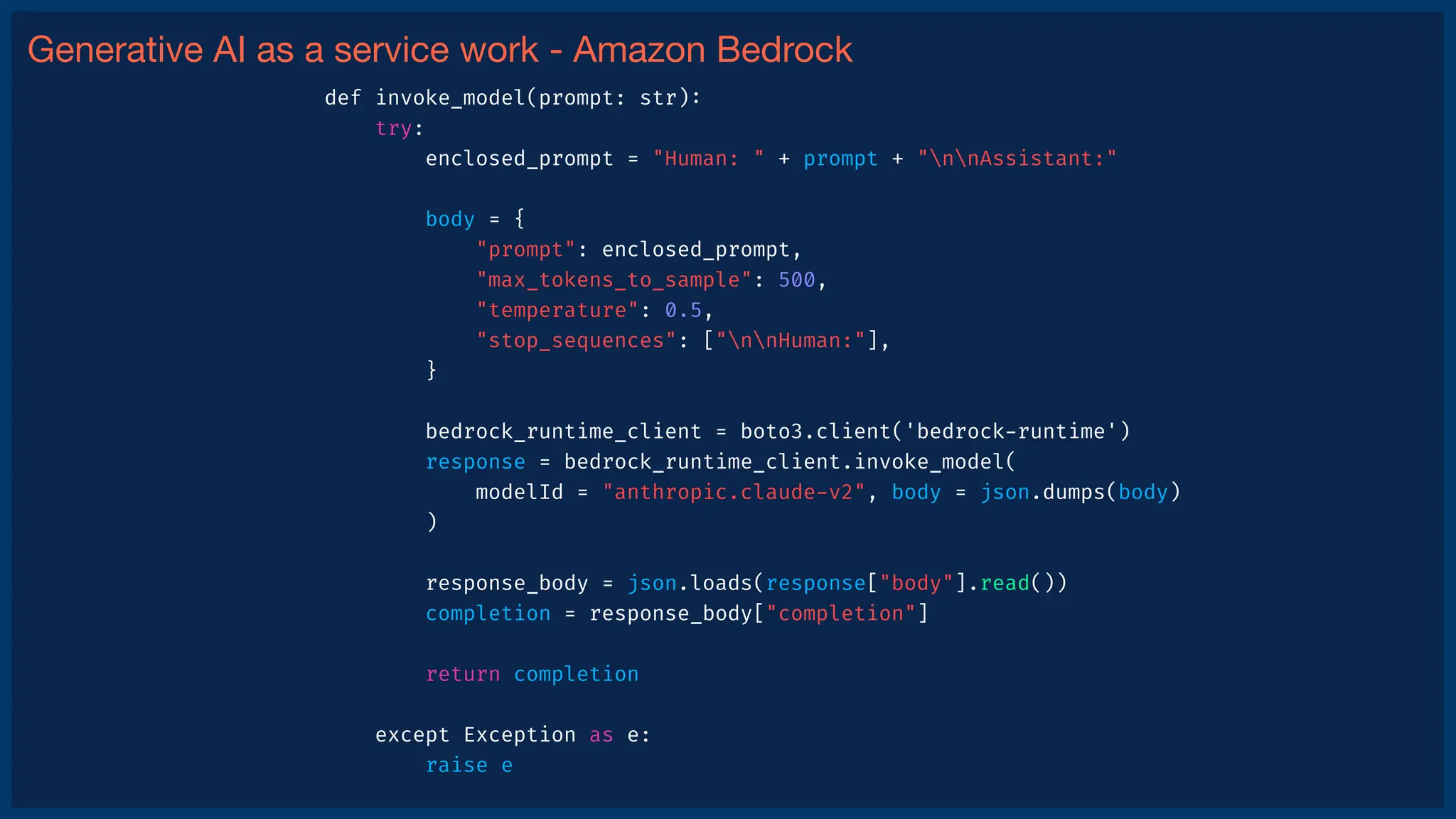 Generative AI as a service work - Amazon Bedrock
def invoke_model(prompt: str)
:
try:
enclosed_prompt = "Human: " + prompt + "nnAssistant:"
body = {
"prompt": enclosed_prompt,
"max_tokens_to_sample": 500,
"temperature": 0.5,
"stop_sequences": ["nnHuman:"],
}
bedrock_runtime_client = boto3.client('bedrock
-
runtime')
response = bedrock_runtime_client.invoke_model(
modelId = "anthropic.claude
-
v2", body = json.dumps(body)
)
response_body = json.loads(response["body"].read())
completion = response_body["completion"]
return completion
except Exception as e:
raise e
 