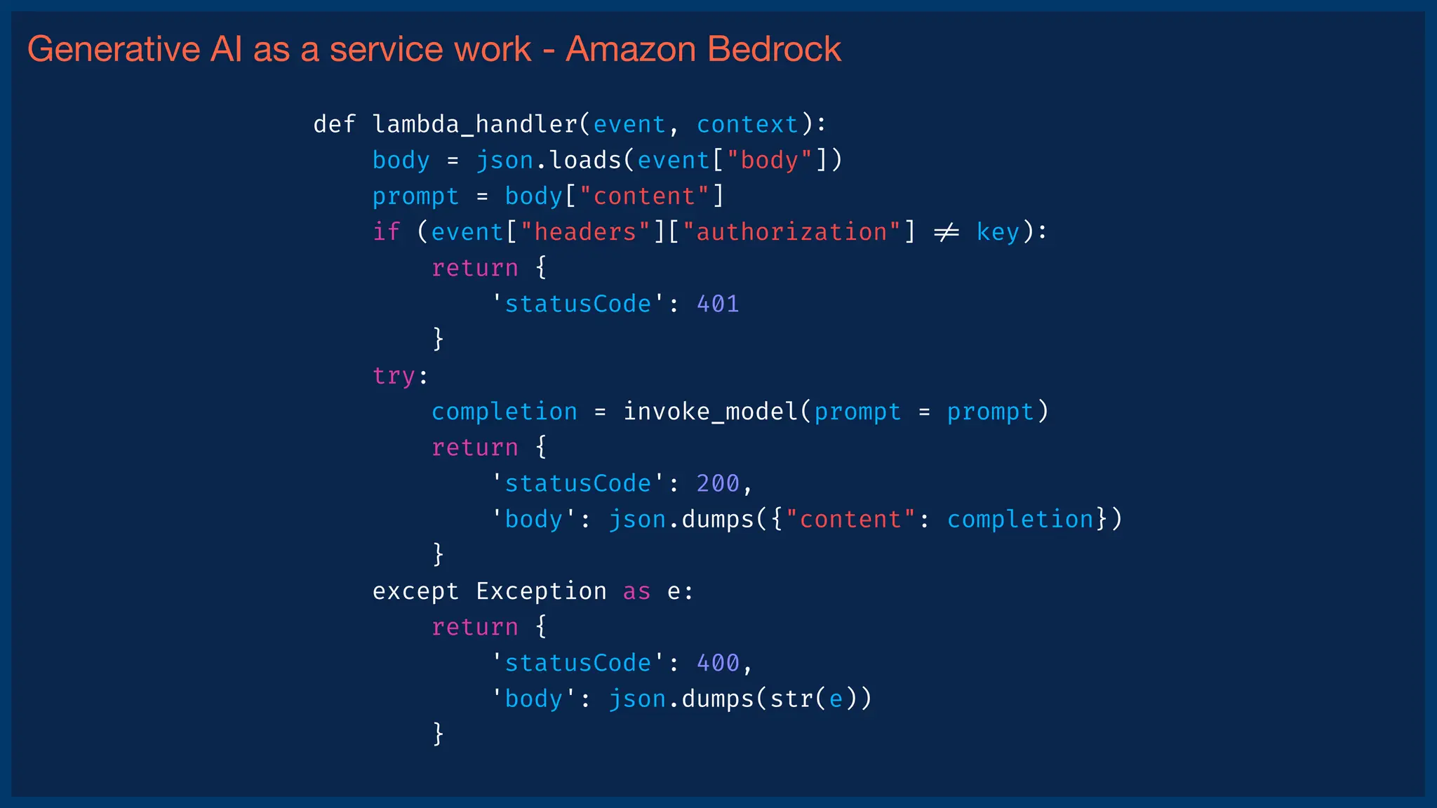 Generative AI as a service work - Amazon Bedrock
def lambda_handler(event, context)
:
body = json.loads(event["body"])
prompt = body["content"]
if (event["headers"]["authorization"]
!
=
key)
:
return {
'statusCode': 401
}
try:
completion = invoke_model(prompt = prompt)
return {
'statusCode': 200,
'body': json.dumps({"content": completion})
}
except Exception as e:
return {
'statusCode': 400,
'body': json.dumps(str(e))
}
 