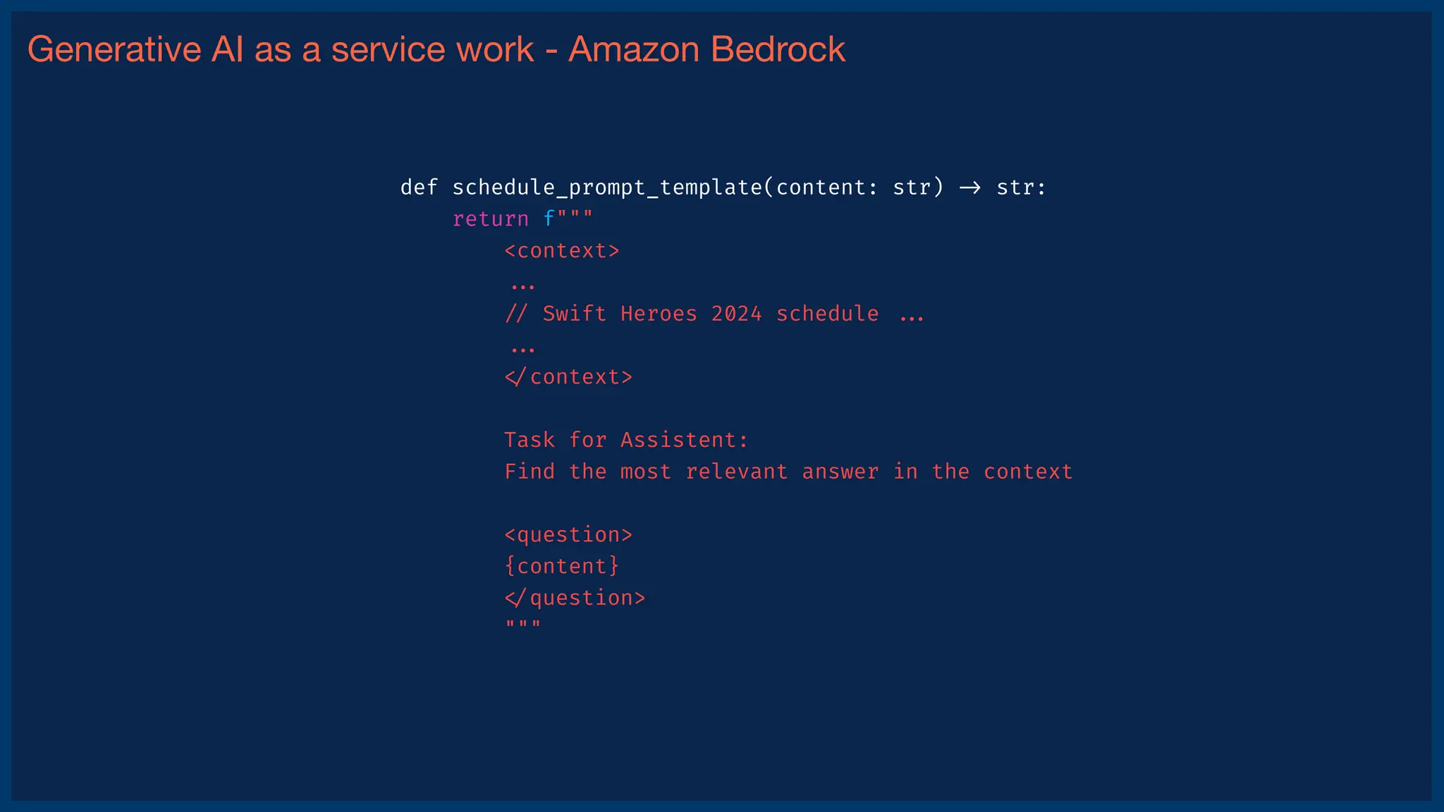 Generative AI as a service work - Amazon Bedrock
def schedule_prompt_template(content: str)
-
>
str:
return f"""
<context>
.
.
.
/
/
Swift Heroes 2024 schedule
.
.
.
.
.
.
<
/
context>
Task for Assistent:
Find the most relevant answer in the context
<question>
{content}
<
/
question>
"""
 