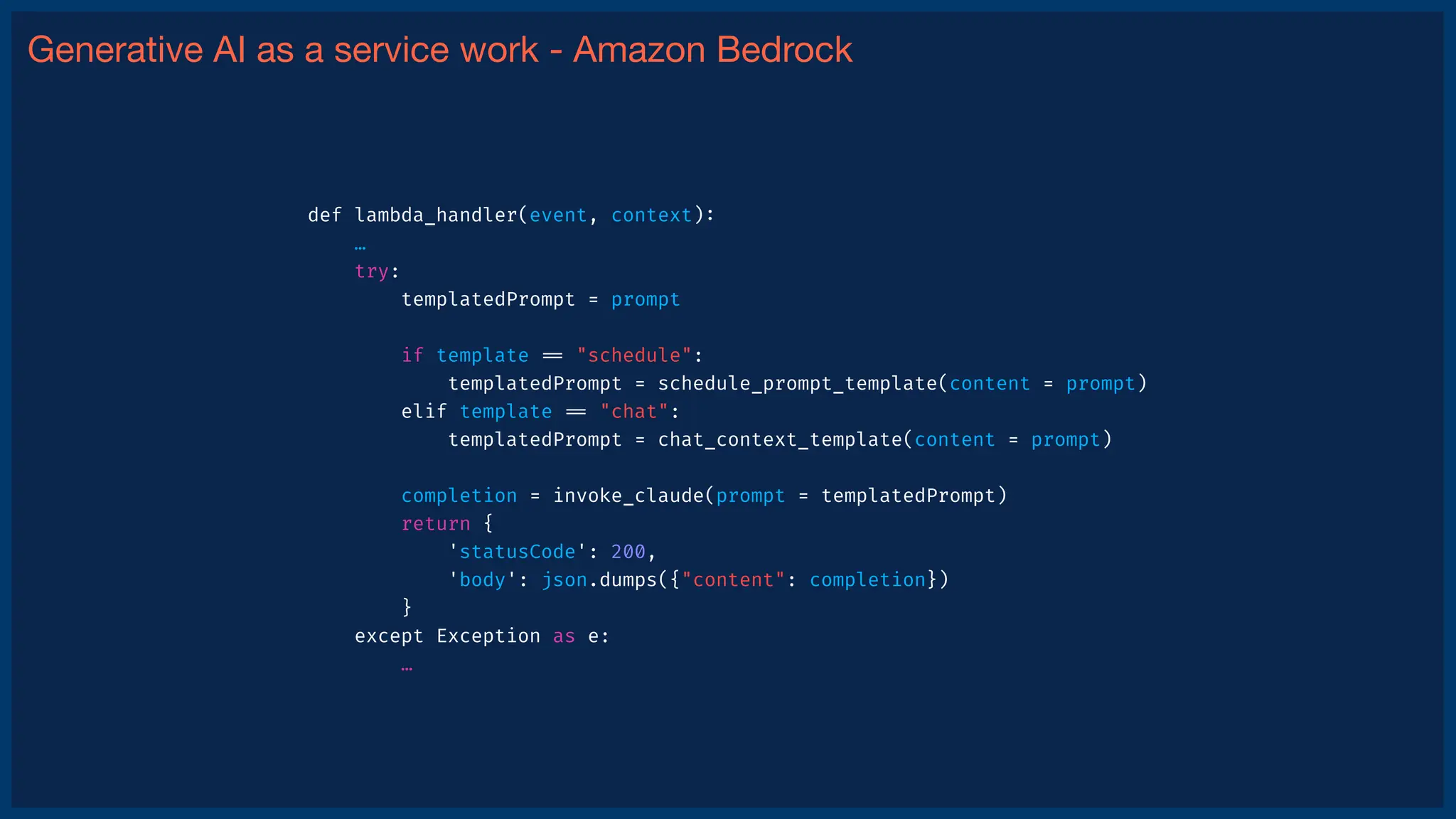 Generative AI as a service work - Amazon Bedrock
def lambda_handler(event, context)
:
…
try:
templatedPrompt = prompt
if template
=
=
"schedule":
templatedPrompt = schedule_prompt_template(content = prompt)
elif template
=
=
"chat":
templatedPrompt = chat_context_template(content = prompt)
completion = invoke_claude(prompt = templatedPrompt)
return {
'statusCode': 200,
'body': json.dumps({"content": completion})
}
except Exception as e:
…
 