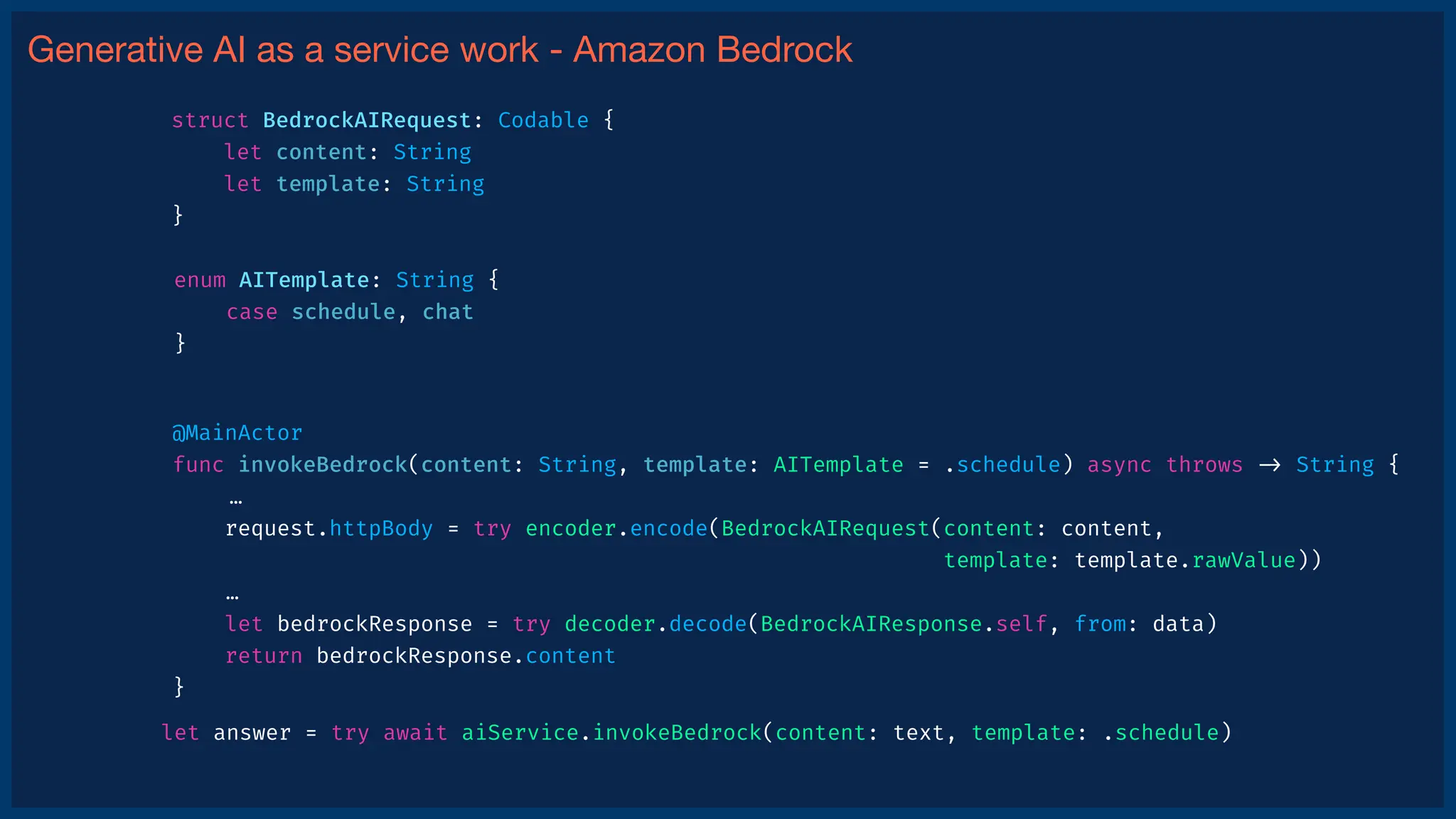 Generative AI as a service work - Amazon Bedrock
@MainActor
func invokeBedrock(content: String, template: AITemplate = .schedule) async throws
-
>
String {
…
request.httpBody = try encoder.encode(BedrockAIRequest(content: content,
template: template.rawValue))
…
let bedrockResponse = try decoder.decode(BedrockAIResponse.self, from: data)
return bedrockResponse.content
}
let answer = try await aiService.invokeBedrock(content: text, template: .schedule)
struct BedrockAIRequest: Codable {
let content: String
let template: String
}
enum AITemplate: String {
case schedule, chat
}
 