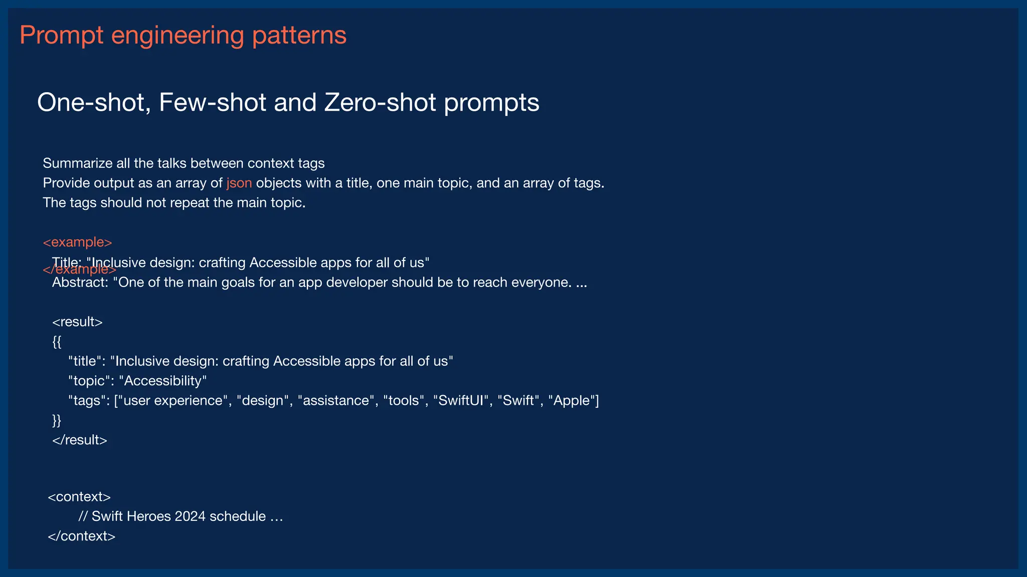 Prompt engineering patterns
One-shot, Few-shot and Zero-shot prompts
Summarize all the talks between context tags
Provide output as an array of json objects with a title, one main topic, and an array of tags.
The tags should not repeat the main topic.
<example>
Title: "Inclusive design: crafting Accessible apps for all of us"
Abstract: "One of the main goals for an app developer should be to reach everyone. ...
<result>
{{
"title": "Inclusive design: crafting Accessible apps for all of us"
"topic": "Accessibility"
"tags": ["user experience", "design", "assistance", "tools", "SwiftUI", "Swift", "Apple"]
}}
</result>
<context>
// Swift Heroes 2024 schedule …
</context>
</example>
 