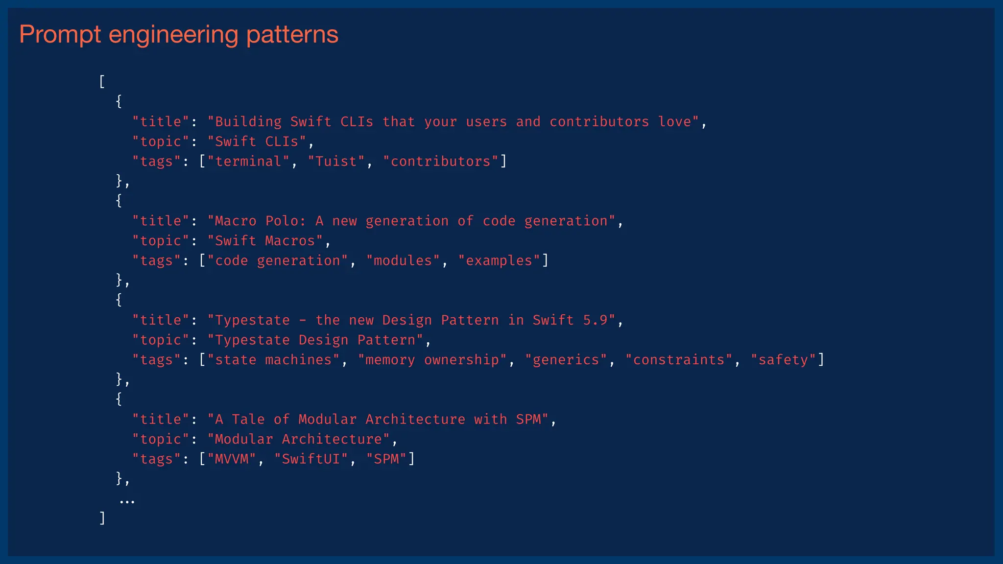 Prompt engineering patterns
[
{
"title": "Building Swift CLIs that your users and contributors love",
"topic": "Swift CLIs",
"tags": ["terminal", "Tuist", "contributors"]
},
{
"title": "Macro Polo: A new generation of code generation",
"topic": "Swift Macros",
"tags": ["code generation", "modules", "examples"]
},
{
"title": "Typestate - the new Design Pattern in Swift 5.9",
"topic": "Typestate Design Pattern",
"tags": ["state machines", "memory ownership", "generics", "constraints", "safety"]
},
{
"title": "A Tale of Modular Architecture with SPM",
"topic": "Modular Architecture",
"tags": ["MVVM", "SwiftUI", "SPM"]
},
.
.
.
]
 
