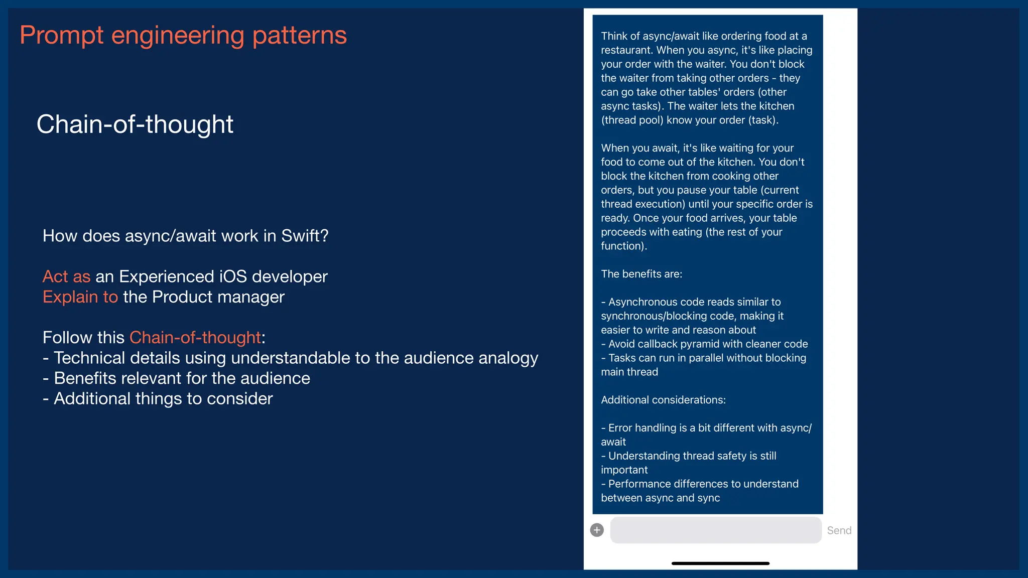 Prompt engineering patterns
Chain-of-thought
How does async/await work in Swift?
Act as an Experienced iOS developer
Explain to the Product manager
Follow this Chain-of-thought:
- Technical details using understandable to the audience analogy
- Bene
fi
ts relevant for the audience
- Additional things to consider
 
